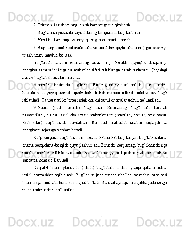 2. Eritmani isitish va bug’lanish haroratigacha qizdirish.
3. Bug’lanish yuzasida suyuqlikning bir qismini bug’lantirish.
4. Hosil bo’lgan bug’ va quyuqlashgan eritmani ajratish.
5. Bug’ning kondensatsiyalanishi va issiqlikni qayta ishlatish (agar energiya
tejash tizimi mavjud bo’lsa).
Bug’latish   usullari   eritmaning   xossalariga,   kerakli   quyuqlik   darajasiga,
energiya samaradorligiga  va mahsulot  sifati   talablariga qarab  tanlanadi. Quyidagi
asosiy bug’latish usullari mavjud:
Atmosfera   bosimida   bug’latish:   Bu   eng   oddiy   usul   bo’lib,   eritma   ochiq
holatda   yoki   yopiq   tizimda   qizdiriladi.   Isitish   manbai   sifatida   odatda   suv   bug’i
ishlatiladi. Ushbu usul ko’proq issiqlikka chidamli eritmalar uchun qo’llaniladi.
Vakuum   (past   bosimli)   bug’latish:   Eritmaning   bug’lanish   harorati
pasaytiriladi,   bu   esa   issiqlikka   sezgir   mahsulotlarni   (masalan,   dorilar,   oziq-ovqat,
ekstraktlar)   bug’latishda   foydalidir.   Bu   usul   mahsulot   sifatini   saqlaydi   va
energiyani tejashga yordam beradi.
Ko’p korpusli bug’latish: Bir nechta ketma-ket bog’langan bug’latkichlarda
eritma bosqichma-bosqich quyuqlashtiriladi. Birinchi korpusdagi bug’ ikkinchisiga
issiqlik   manbai   sifatida   uzatiladi.   Bu   usul   energiyani   tejashda   juda   samarali   va
sanoatda keng qo’llaniladi.
Dvigatel   bilan   aylanuvchi   (filmli)   bug’latish:   Eritma   yupqa   qatlam   holida
issiqlik yuzasidan oqib o’tadi. Bug’lanish juda tez sodir bo’ladi va mahsulot yuzasi
bilan qisqa muddatli kontakt mavjud bo’ladi. Bu usul ayniqsa issiqlikka juda sezgir
mahsulotlar uchun qo’llaniladi.
8 