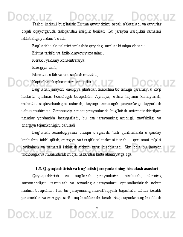 Tashqi isitishli bug’latish: Eritma quvur tizimi orqali o’tkaziladi va quvurlar
orqali   oqayotganida   tashqaridan   issiqlik   beriladi.   Bu   jarayon   issiqlikni   samarali
ishlatishga yordam beradi.
Bug’latish uskunalarini tanlashda quyidagi omillar hisobga olinadi:
Eritma tarkibi va fizik-kimyoviy xossalari;
Kerakli yakuniy konsentratsiya;
Energiya sarfi;
Mahsulot sifati va uni saqlash muddati;
Kapital va ekspluatatsion xarajatlar.
Bug’latish jarayoni energiya jihatidan talabchan bo’lishiga qaramay, u ko’p
hollarda   ajralmas   texnologik   bosqichdir.   Ayniqsa,   eritma   hajmini   kamaytirish,
mahsulot   saqlovchanligini   oshirish,   keyingi   texnologik   jarayonlarga   tayyorlash
uchun   muhimdir.   Zamonaviy   sanoat   jarayonlarida   bug’latish   avtomatlashtirilgan
tizimlar   yordamida   boshqariladi,   bu   esa   jarayonning   aniqligi,   xavfsizligi   va
energiya tejamkorligini oshiradi.
Bug’latish   texnologiyasini   chuqur   o’rganish,   turli   qurilmalarda   u   qanday
kechishini tahlil qilish, energiya va issiqlik balanslarini tuzish — qurilmani to’g’ri
loyihalash   va   samarali   ishlatish   uchun   zarur   hisoblanadi.   Shu   bois   bu   jarayon
texnologik va muhandislik nuqtai nazaridan katta ahamiyatga ega.
1.3. Quyuqlashtirish va bug’latish jarayonlarining hisoblash asoslari
Quyuqlashtirish   va   bug’latish   jarayonlarini   hisoblash,   ularning
samaradorligini   ta'minlash   va   texnologik   jarayonlarni   optimallashtirish   uchun
muhim   bosqichdir.   Har   bir   jarayonning   muvaffaqiyatli   bajarilishi   uchun   kerakli
parametrlar va energiya sarfi aniq hisoblanishi kerak. Bu jarayonlarning hisoblash
9 