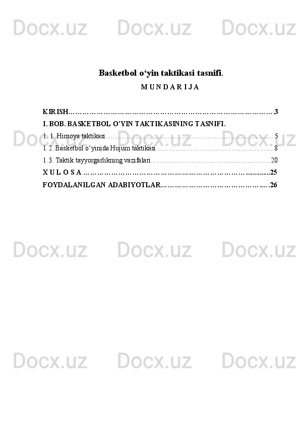 Basketbol o‘yin taktikasi tasnifi .
M U N D A R I J A
KIRISH…………………………………………………………………………….3
I. BOB. BASKETBOL O'YIN TAKTIKASINING TASNIFI.
1 . 1. Himoya taktikasi . ...............................................................................................5
1.2.  Basketbol o’yinida  Hujum taktikasi...................................................................8
1 .3.  Taktik tayyorgarlikning vazifalari....................................................................20
X U L O S A  ……………………………………………………………..............25
FOYDALANILGAN ADABIYOTLAR …………………………………….….26 