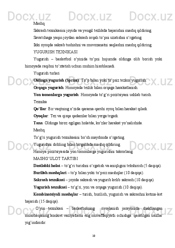 Mashq
Sakrash texnikasini joyida va yengil tezlikda bajarishni mashq qildiring.
Savatchaga yaqin joydan sakrash orqali to‘pni uzatishni o‘rgating.
Ikki oyoqda sakrab tushishni va muvozanatni saqlashni mashq qildiring.
YUGURISH TEXNIKASI
Yugurish   –   basketbol   o‘yinida   to‘pni   hujumda   oldinga   olib   borish   yoki
himoyada raqibni to‘xtatish uchun muhim hisoblanadi.
Yugurish turlari
Oldinga yugurish (Sprint) : To‘p bilan yoki to‘psiz tezkor yugurish.
Orqaga yugurish : Himoyada tezlik bilan orqaga harakatlanish.
Yon tomonlarga yugurish : Himoyada to‘g‘ri pozitsiyani ushlab turish.
Texnika
Qo‘llar : Bir vaqtning o‘zida qarama-qarshi oyoq bilan harakat qiladi.
Oyoqlar : Tez va qisqa qadamlar bilan yerga tegadi.
Tana : Oldinga biroz egilgan holatda, ko‘zlar harakat yo‘nalishida.
Mashq
To‘g‘ri yugurish texnikasini bo‘sh maydonda o‘rgating.
Yugurishni dribling bilan birgalikda mashq qildiring.
Himoya pozitsiyasida yon tomonlarga yugurishni takrorlang.
MASHG‘ULOT TARTIBI
Dastlabki holat  – to‘g‘ri turishni o‘rgatish va aniqligini tekshirish (5 daqiqa).
Burilish mashqlari  – to‘p bilan yoki to‘psiz mashqlar (10 daqiqa).
Sakrash texnikasi  – joyida sakrash va yugurib kelib sakrash (10 daqiqa).
Yugurish texnikasi  – to‘g‘ri, yon va orqaga yugurish (10 daqiqa).
Kombinatsiyali mashqlar  – turish, burilish, yugurish va sakrashni ketma-ket
bajarish (15 daqiqa).
O’yin   texnikasi   –   basketbolning     rivojlanish   jarayonida   shakllangan
musobaqaning konkret vaziyatlarni eng muvaffaqiyatli ochishga  qaratilgan usullar
yig’indisidir.
10 