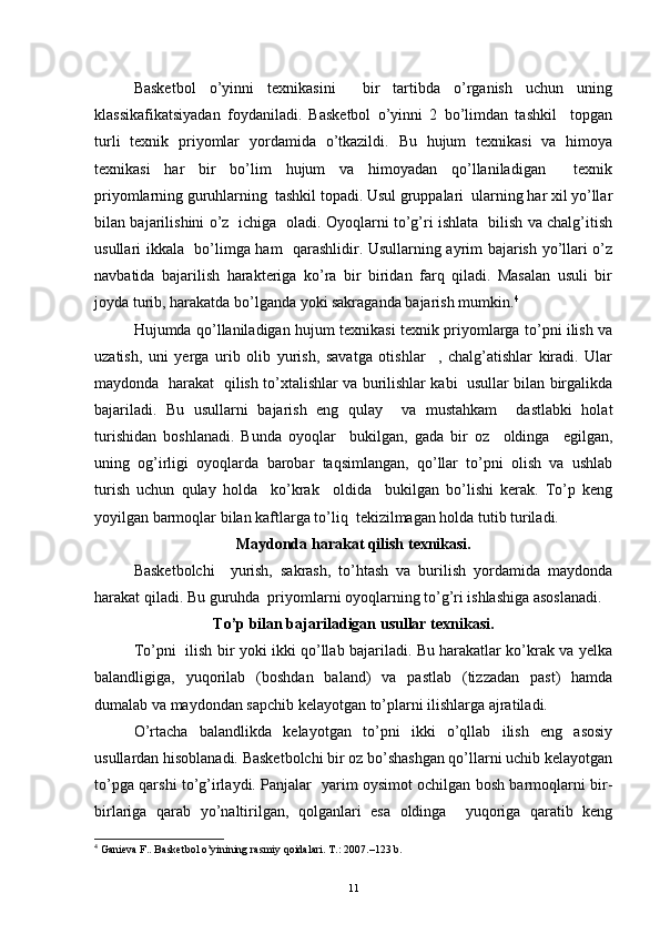 Basketbol   o’yinni   texnikasini     bir   tartibda   o’rganish   uchun   uning
klassikafikatsiyadan   foydaniladi.   Basketbol   o’yinni   2   bo’limdan   tashkil     topgan
turli   texnik   priyomlar   yordamida   o’tkazildi.   Bu   hujum   texnikasi   va   himoya
texnikasi   har   bir   bo’lim   hujum   va   himoyadan   qo’llaniladigan     texnik
priyomlarning guruhlarning  tashkil topadi. Usul gruppalari  ularning har xil yo’llar
bilan bajarilishini o’z   ichiga   oladi. Oyoqlarni to’g’ri ishlata   bilish va chalg’itish
usullari ikkala   bo’limga ham   qarashlidir. Usullarning ayrim bajarish yo’llari o’z
navbatida   bajarilish   harakteriga   ko’ra   bir   biridan   farq   qiladi.   Masalan   usuli   bir
joyda turib, harakatda bo’lganda yoki sakraganda bajarish mumkin. 4
Hujumda qo’llaniladigan hujum texnikasi texnik priyomlarga to’pni ilish va
uzatish,   uni   yerga   urib   olib   yurish,   savatga   otishlar     ,   chalg’atishlar   kiradi.   Ular
maydonda   harakat   qilish to’xtalishlar va burilishlar kabi   usullar bilan birgalikda
bajariladi.   Bu   usullarni   bajarish   eng   qulay     va   mustahkam     dastlabki   holat
turishidan   boshlanadi.   Bunda   oyoqlar     bukilgan,   gada   bir   oz     oldinga     egilgan,
uning   og’irligi   oyoqlarda   barobar   taqsimlangan,   qo’llar   to’pni   olish   va   ushlab
turish   uchun   qulay   holda     ko’krak     oldida     bukilgan   bo’lishi   kerak.   To’p   keng
yoyilgan barmoqlar bilan kaftlarga to’liq  tekizilmagan holda tutib turiladi.
Maydonda harakat qilish texnikasi.
Basketbolchi     yurish,   sakrash,   to’htash   va   burilish   yordamida   maydonda
harakat qiladi. Bu guruhda  priyomlarni oyoqlarning to’g’ri ishlashiga asoslanadi.
To’p bilan bajariladigan usullar texnikasi.
To’pni   ilish bir yoki ikki qo’llab bajariladi. Bu harakatlar ko’krak va yelka
balandligiga,   yuqorilab   (boshdan   baland)   va   pastlab   (tizzadan   past)   hamda
dumalab va maydondan sapchib kelayotgan to’plarni ilishlarga ajratiladi.
O’rtacha   balandlikda   kelayotgan   to’pni   ikki   o’qllab   ilish   eng   asosiy
usullardan hisoblanadi. Basketbolchi bir oz bo’shashgan qo’llarni uchib kelayotgan
to’pga qarshi to’g’irlaydi. Panjalar   yarim oysimot ochilgan bosh barmoqlarni bir-
birlariga   qarab   yo’naltirilgan,   qolganlari   esa   oldinga     yuqoriga   qaratib   keng
4
  Ganieva F.. Basketbol o’yinining rasmiy qoidalari. T.: 2007.–123 b.
11 