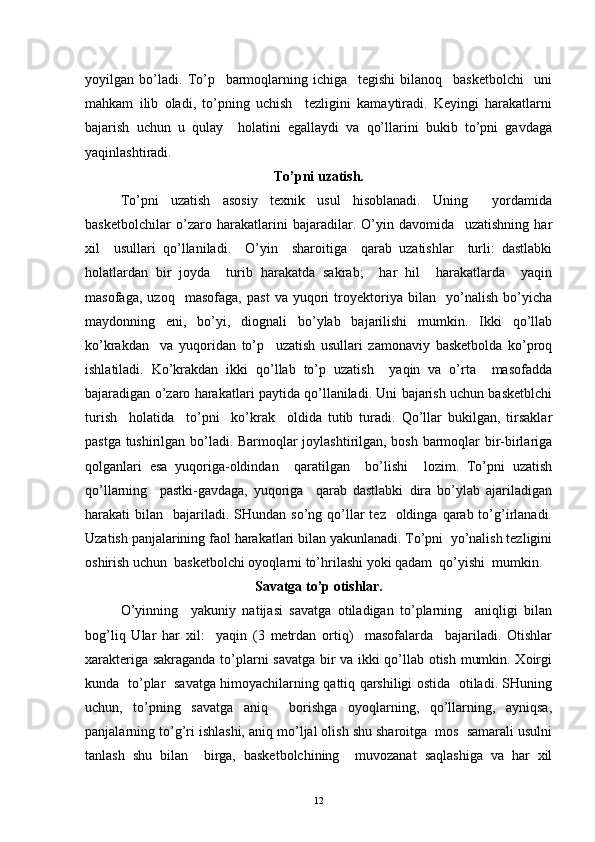 yoyilgan   bo’ladi.   To’p     barmoqlarning   ichiga     tegishi   bilanoq     basketbolchi     uni
mahkam   ilib   oladi,   to’pning   uchish     tezligini   kamaytiradi.   Keyingi   harakatlarni
bajarish   uchun   u   qulay     holatini   egallaydi   va   qo’llarini   bukib   to’pni   gavdaga
yaqinlashtiradi.
To’pni uzatish.
To’pni   uzatish   asosiy   texnik   usul   hisoblanadi.   Uning     yordamida
basketbolchilar   o’zaro   harakatlarini   bajaradilar.   O’yin   davomida     uzatishning   har
xil     usullari   qo’llaniladi.     O’yin     sharoitiga     qarab   uzatishlar     turli:   dastlabki
holatlardan   bir   joyda     turib   harakatda   sakrab;     har   hil     harakatlarda     yaqin
masofaga,   uzoq     masofaga,   past   va   yuqori   troyektoriya   bilan     yo’nalish   bo’yicha
maydonning   eni,   bo’yi,   diognali   bo’ylab   bajarilishi   mumkin.   Ikki   qo’llab
ko’krakdan     va   yuqoridan   to’p     uzatish   usullari   zamonaviy   basketbolda   ko’proq
ishlatiladi.   Ko’krakdan   ikki   qo’llab   to’p   uzatish     yaqin   va   o’rta     masofadda
bajaradigan o’zaro harakatlari paytida qo’llaniladi. Uni bajarish uchun basketblchi
turish     holatida     to’pni     ko’krak     oldida   tutib   turadi.   Qo’llar   bukilgan,   tirsaklar
pastga tushirilgan bo’ladi. Barmoqlar joylashtirilgan, bosh barmoqlar bir-birlariga
qolganlari   esa   yuqoriga-oldindan     qaratilgan     bo’lishi     lozim.   To’pni   uzatish
qo’llarning     pastki-gavdaga,   yuqoriga     qarab   dastlabki   dira   bo’ylab   ajariladigan
harakati  bilan   bajariladi. SHundan  so’ng  qo’llar  tez     oldinga  qarab to’g’irlanadi.
Uzatish panjalarining faol harakatlari bilan yakunlanadi. To’pni  yo’nalish tezligini
oshirish uchun  basketbolchi oyoqlarni to’hrilashi yoki qadam  qo’yishi  mumkin.
Savatga to’p otishlar.
O’yinning     yakuniy   natijasi   savatga   otiladigan   to’plarning     aniqligi   bilan
bog’liq   Ular   har   xil:     yaqin   (3   metrdan   ortiq)     masofalarda     bajariladi.   Otishlar
xarakteriga sakraganda to’plarni savatga bir va ikki qo’llab otish mumkin. Xoirgi
kunda   to’plar   savatga himoyachilarning qattiq qarshiligi ostida   otiladi. SHuning
uchun,   to’pning   savatga   aniq     borishga   oyoqlarning,   qo’llarning,   ayniqsa,
panjalarning to’g’ri ishlashi, aniq mo’ljal olish shu sharoitga  mos  samarali usulni
tanlash   shu   bilan     birga,   basketbolchining     muvozanat   saqlashiga   va   har   xil
12 