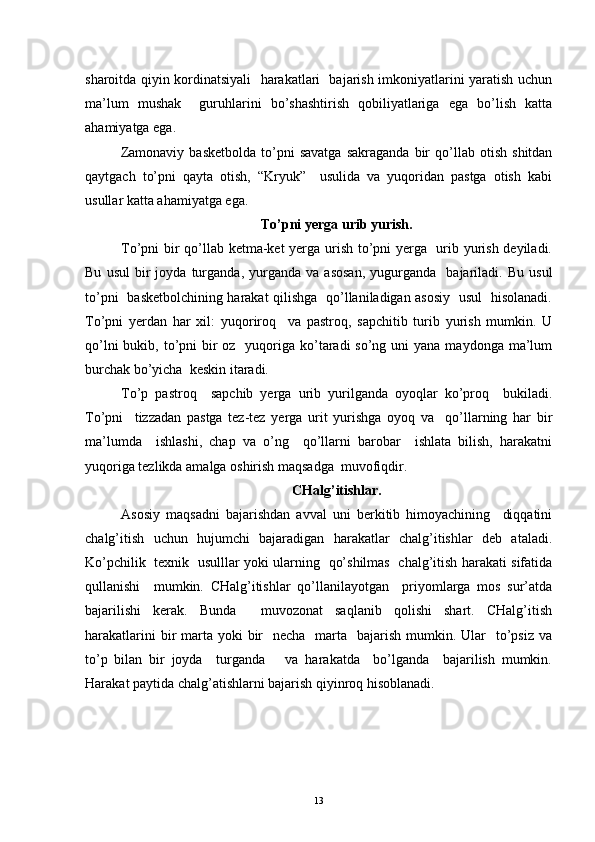 sharoitda qiyin kordinatsiyali   harakatlari   bajarish imkoniyatlarini yaratish uchun
ma’lum   mushak     guruhlarini   bo’shashtirish   qobiliyatlariga   ega   bo’lish   katta
ahamiyatga ega.
Zamonaviy   basketbolda   to’pni   savatga   sakraganda   bir   qo’llab   otish   shitdan
qaytgach   to’pni   qayta   otish,   “Kryuk”     usulida   va   yuqoridan   pastga   otish   kabi
usullar katta ahamiyatga ega.
To’pni yerga urib yurish.
To’pni bir qo’llab ketma-ket yerga urish to’pni yerga   urib yurish deyiladi.
Bu   usul   bir   joyda  turganda,   yurganda   va   asosan,   yugurganda     bajariladi.   Bu   usul
to’pni   basketbolchining harakat qilishga   qo’llaniladigan asosiy   usul   hisolanadi.
To’pni   yerdan   har   xil:   yuqoriroq     va   pastroq,   sapchitib   turib   yurish   mumkin.   U
qo’lni  bukib, to’pni  bir  oz   yuqoriga ko’taradi  so’ng uni  yana  maydonga ma’lum
burchak bo’yicha  keskin itaradi.
To’p   pastroq     sapchib   yerga   urib   yurilganda   oyoqlar   ko’proq     bukiladi.
To’pni     tizzadan   pastga   tez-tez   yerga   urit   yurishga   oyoq   va     qo’llarning   har   bir
ma’lumda     ishlashi,   chap   va   o’ng     qo’llarni   barobar     ishlata   bilish,   harakatni
yuqoriga tezlikda amalga oshirish maqsadga  muvofiqdir.
CHalg’itishlar.
Asosiy   maqsadni   bajarishdan   avval   uni   berkitib   himoyachining     diqqatini
chalg’itish   uchun   hujumchi   bajaradigan   harakatlar   chalg’itishlar   deb   ataladi.
Ko’pchilik   texnik   usulllar yoki ularning   qo’shilmas   chalg’itish harakati sifatida
qullanishi     mumkin.   CHalg’itishlar   qo’llanilayotgan     priyomlarga   mos   sur’atda
bajarilishi   kerak.   Bunda     muvozonat   saqlanib   qolishi   shart.   CHalg’itish
harakatlarini  bir  marta  yoki  bir    necha   marta   bajarish mumkin. Ular    to’psiz  va
to’p   bilan   bir   joyda     turganda       va   harakatda     bo’lganda     bajarilish   mumkin.
Harakat paytida chalg’atishlarni bajarish qiyinroq hisoblanadi.
13 