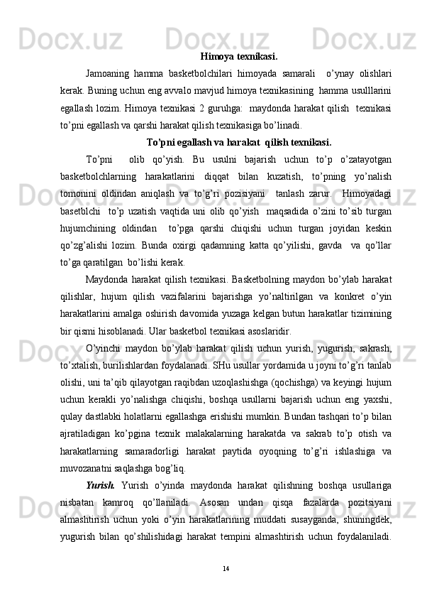 Himoya texnikasi.
Jamoaning   hamma   basketbolchilari   himoyada   samarali     o’ynay   olishlari
kerak. Buning uchun eng avvalo mavjud himoya texnikasining   hamma usulllarini
egallash lozim. Himoya texnikasi  2 guruhga:   maydonda harakat  qilish   texnikasi
to’pni egallash va qarshi harakat qilish texnikasiga bo’linadi.
To’pni egallash va harakat  qilish texnikasi.
To’pni     olib   qo’yish.   Bu   usulni   bajarish   uchun   to’p   o’zatayotgan
basketbolchlarning   harakatlarini   diqqat   bilan   kuzatish,   to’pning   yo’nalish
tomonini   oldindan   aniqlash   va   to’g’ri   pozisiyani     tanlash   zarur.     Himoyadagi
basetblchi     to’p   uzatish   vaqtida   uni   olib   qo’yish     maqsadida   o’zini   to’sib   turgan
hujumchining   oldindan     to’pga   qarshi   chiqishi   uchun   turgan   joyidan   keskin
qo’zg’alishi   lozim.   Bunda   oxirgi   qadamning   katta   qo’yilishi,   gavda     va   qo’llar
to’ga qaratilgan  bo’lishi kerak.
Maydonda   harakat   qilish   texnikasi.   Basketbolning   maydon   bo’ylab   harakat
qilishlar,   hujum   qilish   vazifalarini   bajarishga   yo’naltirilgan   va   konkret   o’yin
harakatlarini amalga oshirish davomida yuzaga kelgan butun harakatlar tizimining
bir qismi hisoblanadi. Ular basketbol texnikasi asoslaridir.
O’yinchi   maydon   bo’ylab   harakat   qilish   uchun   yurish,   yugurish,   sakrash,
to’xtalish, burilishlardan foydalanadi. SHu usullar yordamida u joyni to’g’ri tanlab
olishi, uni ta’qib qilayotgan raqibdan uzoqlashishga (qochishga) va keyingi hujum
uchun   kerakli   yo’nalishga   chiqishi,   boshqa   usullarni   bajarish   uchun   eng   yaxshi,
qulay dastlabki holatlarni egallashga erishishi mumkin. Bundan tashqari to’p bilan
ajratiladigan   ko’pgina   texnik   malakalarning   harakatda   va   sakrab   to’p   otish   va
harakatlarning   samaradorligi   harakat   paytida   oyoqning   to’g’ri   ishlashiga   va
muvozanatni saqlashga bog’liq.
Yurish.   Yurish   o’yinda   maydonda   harakat   qilishning   boshqa   usullariga
nisbatan   kamroq   qo’llaniladi.   Asosan   undan   qisqa   fazalarda   pozitsiyani
almashtirish   uchun   yoki   o’yin   harakatlarining   muddati   susayganda,   shuningdek,
yugurish   bilan   qo’shilishidagi   harakat   tempini   almashtirish   uchun   foydalaniladi.
14 