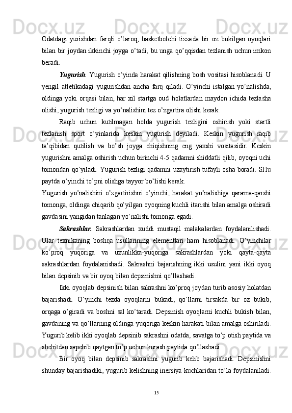 Odatdagi   yurishdan   farqli   o’laroq,   basketbolchi   tizzada   bir   oz   bukilgan   oyoqlari
bilan bir joydan ikkinchi joyga o’tadi, bu unga qo’qqisdan tezlanish uchun imkon
beradi.
Yugurish .   Yugurish o’yinda harakat qilishning bosh vositasi hisoblanadi. U
yengil   atletikadagi   yugurishdan   ancha   farq   qiladi.   O’yinchi   istalgan   yo’nalishda,
oldinga   yoki   orqasi   bilan,   har   xil   startga   oud   holatlardan   maydon   ichida   tezlasha
olishi, yugurish tezligi va yo’nalishini tez o’zgartira olishi kerak.
Raqib   uchun   kutilmagan   holda   yugurish   tezligini   oshirish   yoki   startli
tezlanish   sport   o’yinlarida   keskin   yugurish   deyiladi.   Keskin   yugurish   raqib
ta’qibidan   qutilish   va   bo’sh   joyga   chiqishning   eng   yaxshi   vositasidir.   Keskin
yugurishni amalga oshirish uchun birinchi 4-5 qadamni shiddatli qilib, oyoqni uchi
tomondan qo’yiladi. Yugurish tezligi qadamni uzaytirish tufayli osha boradi. SHu
paytda o’yinchi to’pni olishga tayyor bo’lishi kerak. 
Yugurish   yo’nalishini   o’zgartirishni   o’yinchi,   harakat   yo’nalishiga   qarama-qarshi
tomonga, oldinga chiqarib qo’yilgan oyoqning kuchli itarishi bilan amalga oshiradi
gavdasini yangidan tanlagan yo’nalishi tomonga egadi.
Sakrashlar.   Sakrashlardan   xuddi   mustaqil   malakalardan   foydalanilishadi.
Ular   texnikaning   boshqa   usullarining   elementlari   ham   hisoblanadi.   O’yinchilar
ko’proq   yuqoriga   va   uzunlikka-yuqoriga   sakrashlardan   yoki   qayta-qayta
sakrashlardan   foydalanishadi.   Sakrashni   bajarishning   ikki   usulini   yani   ikki   oyoq
bilan depsinib va bir oyoq bilan depsinishni qo’llashadi.
Ikki oyoqlab depsinish bilan sakrashni ko’proq joydan turib asosiy holatdan
bajarishadi.   O’yinchi   tezda   oyoqlarni   bukadi,   qo’llarni   tirsakda   bir   oz   bukib,
orqaga   o’giradi   va   boshni   sal   ko’taradi.   Depsinish   oyoqlarni   kuchli   bukish   bilan,
gavdaning va qo’llarning oldinga-yuqoriga keskin harakati bilan amalga oshiriladi.
Yugurib kelib ikki oyoqlab depsinib sakrashni odatda, savatga to’p otish paytida va
shchitdan sapchib qaytgan to’p uchun kurash paytida qo’llashadi.
Bir   oyoq   bilan   depsinib   sakrashni   yugurib   kelib   bajarishadi.   Depsinishni
shunday bajarishadiki, yugurib kelishning inersiya kuchlaridan to’la foydalaniladi.
15 