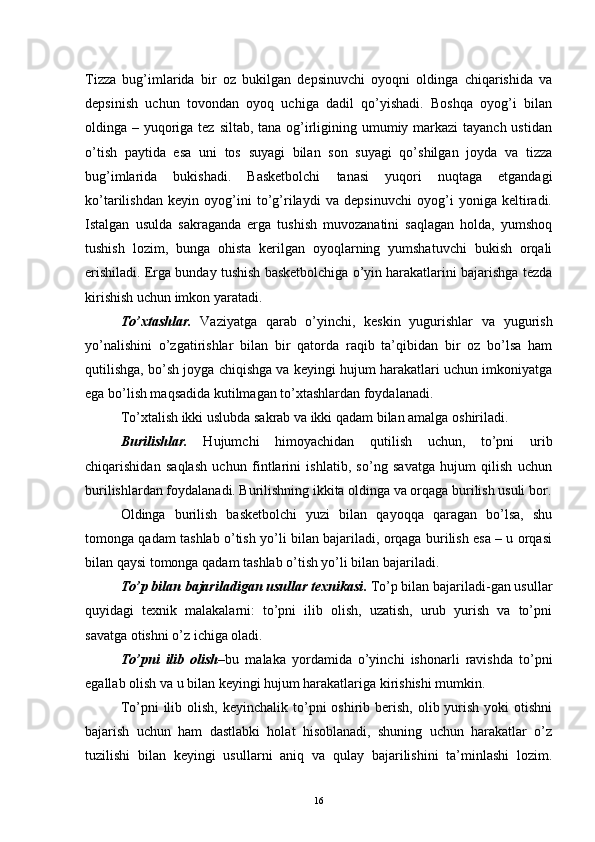 Tizza   bug’imlarida   bir   oz   bukilgan   depsinuvchi   oyoqni   oldinga   chiqarishida   va
depsinish   uchun   tovondan   oyoq   uchiga   dadil   qo’yishadi.   Boshqa   oyog’i   bilan
oldinga – yuqoriga tez siltab, tana og’irligining umumiy markazi tayanch ustidan
o’tish   paytida   esa   uni   tos   suyagi   bilan   son   suyagi   qo’shilgan   joyda   va   tizza
bug’imlarida   bukishadi.   Basketbolchi   tanasi   yuqori   nuqtaga   etgandagi
ko’tarilishdan   keyin   oyog’ini   to’g’rilaydi   va   depsinuvchi   oyog’i   yoniga   keltiradi.
Istalgan   usulda   sakraganda   erga   tushish   muvozanatini   saqlagan   holda,   yumshoq
tushish   lozim,   bunga   ohista   kerilgan   oyoqlarning   yumshatuvchi   bukish   orqali
erishiladi. Erga bunday tushish basketbolchiga o’yin harakatlarini bajarishga tezda
kirishish uchun imkon yaratadi. 
To’xtashlar.   Vaziyatga   qarab   o’yinchi,   keskin   yugurishlar   va   yugurish
yo’nalishini   o’zgatirishlar   bilan   bir   qatorda   raqib   ta’qibidan   bir   oz   bo’lsa   ham
qutilishga, bo’sh joyga chiqishga va keyingi hujum harakatlari uchun imkoniyatga
ega bo’lish maqsadida kutilmagan to’xtashlardan foydalanadi. 
To’xtalish ikki uslubda sakrab va ikki qadam bilan amalga oshiriladi.
Burilishlar.   Hujumchi   himoyachidan   qutilish   uchun,   to’pni   urib
chiqarishidan   saqlash   uchun   fintlarini   ishlatib,   so’ng   savatga   hujum   qilish   uchun
burilishlardan foydalanadi. Burilishning ikkita oldinga va orqaga burilish usuli bor.
Oldinga   burilish   basketbolchi   yuzi   bilan   qayoqqa   qaragan   bo’lsa,   shu
tomonga qadam tashlab o’tish yo’li bilan bajariladi, orqaga burilish esa – u orqasi
bilan qaysi tomonga qadam tashlab o’tish yo’li bilan bajariladi.
To’p bilan bajariladigan usullar texnikasi .  To’p bilan bajariladi-gan usullar
quyidagi   texnik   malakalarni:   to’pni   ilib   olish,   uzatish,   urub   yurish   va   to’pni
savatga otishni o’z ichiga oladi.
To’pni   ilib   olish –bu   malaka   yordamida   o’yinchi   ishonarli   ravishda   to’pni
egallab olish va u bilan keyingi hujum harakatlariga kirishishi mumkin.
To’pni  ilib  olish,  keyinchalik  to’pni  oshirib berish,  olib yurish  yoki  otishni
bajarish   uchun   ham   dastlabki   holat   hisoblanadi,   shuning   uchun   harakatlar   o’z
tuzilishi   bilan   keyingi   usullarni   aniq   va   qulay   bajarilishini   ta’minlashi   lozim.
16 