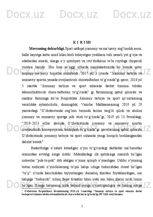 K   I    R   I   SH
Mavzuning dolzarbligi. Sport nafaqat jismoniy va ma’naviy sog‘lomlik asosi,
balki hayotga katta umid bilan kirib kelayotgan yoshlarni turli zararli yot g‘oya va
odatlardan   asrash,   ularga   o‘z   qobiliyati   va   iste’dodlarini   to‘la   ruyobga   chiqarish
vositasi   hamdir.   Shu   bois   so‘nggi   yillarda   mamlakatimizda   bu   borada   qator
huquqiy-me’yoriy   hujjatlar   imzolandi.   2017   yil   3   iyunda   “Jismoniy   tarbiya   va
ommaviy sportni yanada rivojlantirish choratadbirlari to‘g‘risida”gi qaror, 2018 yil
5   martda   “Jismoniy   tarbiya   va   sport   sohasida   davlat   tizimini   tubdan
takomillashtirish   chora-tadbirlari   to‘g‘risida”   gi   farmonning   qabul   qilinishi   va
mazkur   farmonga   ko‘ra   Respublika   Jismoniy   tarbiya   va   sport   qo‘mitasining
vazirlikka   aylantirilishi,   shuningdek,   Vazirlar   Mahkamasining   2019   yil   29
yanvardagi   “O‘zbekistonda   sog‘lom   turmush   tarzini   targ‘ib   qilish   va   aholini
jismoniy   va   ommaviy   sportga   jalb   etish   to‘g‘risida”gi,   2019   yil   13   fevraldagi,
“2019-2023   yillar   davrida   O‘zbekistonda   jismoniy   va   ommaviy   sportni
rivojlantirish   konsepsiyasini   tasdiqlash   to‘g‘risida”gi   qarorlarining   qabul   qilinishi
O‘zbekistonda   jismoniy   tarbiya   va   sport   sohasida   yangi   bosqich   boshlanganidan
dalolat beradi. 1
Basketbolga   o’xshab   ketadigan   o’yin   to’g’risidagi   dastlabki   ma’lumotlar
eramizdan   avvalgi   asrga   oiddir.   Meksikadagi   ilk   qabilasiga   mansub   bo’lgan
indeeslar   “pok-to-pok”   deb   atalgan   o’yinni   qiziqib   o’ynashgan.   Ushbu   o’yinning
butun   mohiyati   o’yinchilarning   to’pni   halqa   ichiga   tushirishdan   iborat   bo’lgan
“to’p”   o’rnida   kauchukdan   tayyorlangan   dumaloq   shardan   foydalanishgan,   uni
halqaga   “tushurish”   uchun   faqat   tirsaklar   bilan   yoki   son   bilan   sharni   urish   lozim
bo’lgan.   Bunga   halqaning   xiyla   baland   joyiga   o’rnatilganligini   va   buning   ustiga
1
  O‘zbekiston   Respublikasi   Prezidentining   2018-yil   5-martdagi   “Jismoniy   tarbiya   va   sport   sohasini   davlat
boshqaruvi tizimini tubdan takomillashtirish chora-tadbirlari to‘g‘risida”gi PF-5368-sonli farmoni.
2 
