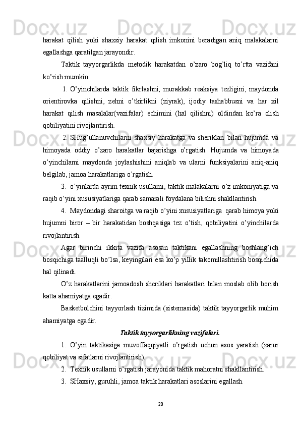 harakat   qilish   yoki   shaxsiy   harakat   qilish   imkonini   beradigan   aniq   malakalarni
egallashga qaratilgan jarayondir.
Taktik   tayyorgarlikda   metodik   harakatdan   o’ zaro   bog’liq   t o’ rtta   vazifani
k o’ rish mumkin.
1. O’ yinchilarda   taktik   fikrlashni,   murakkab   reaksiya   tezligini,   maydonda
orientirovka   qilishni,   zehni   o’ tkirlikni   (ziyrak),   ijodiy   tashabbusni   va   har   xil
harakat   qilish   masalalar(vazifalar)   echimini   (hal   qilishni)   oldindan   k o’ ra   olish
qobiliyatini rivojlantirish.
2. SHug’ullanuvchilarni   shaxsiy   harakatga   va   sheriklari   bilan   hujumda   va
himoyada   oddiy   o’ zaro   harakatlar   bajarishga   o’ rgatish.   Hujumda   va   himoyada
o’ yinchilarni   maydonda   joylashishini   aniqlab   va   ularni   funksiyalarini   aniq-aniq
belgilab, jamoa harakatlariga  o’ rgatish.
3. o’ yinlarda ayrim texnik usullarni, taktik malakalarni  o’ z imkoniyatiga va
raqib  o’ yini xususiyatlariga qarab samarali foydalana bilishni shakllantirish.
4. Maydondagi sharoitga va raqib  o’ yini xususiyatlariga  qarab himoya yoki
hujumni   biror   –   bir   harakatidan   boshqasiga   tez   o’ tish,   qobiliyatini   o’ yinchilarda
rivojlantirish.
Agar   birinchi   ikkita   vazifa   asosan   taktikani   egallashning   boshlang’ich
bosqichiga taalluqli b o’ lsa, keyingilari esa k o’ p yillik takomillashtirish bosqichida
hal qilinadi.
O’ z   harakatlarini   jamoadosh   sheriklari   harakatlari   bilan   moslab   olib   borish
katta ahamiyatga egadir.
Basketbolchini  tayyorlash  tizimida (sistemasida)  taktik tayyorgarlik muhim
ahamiyatga egadir.
Taktik tayyorgarlikning vazifalari.
1. O’ yin   taktikasiga   muvoffaqqiyatli   o’ rgatish   uchun   asos   yaratish   (zarur
qobiliyat va sifatlarni rivojlantirish).
2. Texnik usullarni  o’ rgatish jarayonida taktik mahoratni shakllantirish.
3. SHaxsiy, guruhli, jamoa taktik harakatlari asoslarini egallash.
20 