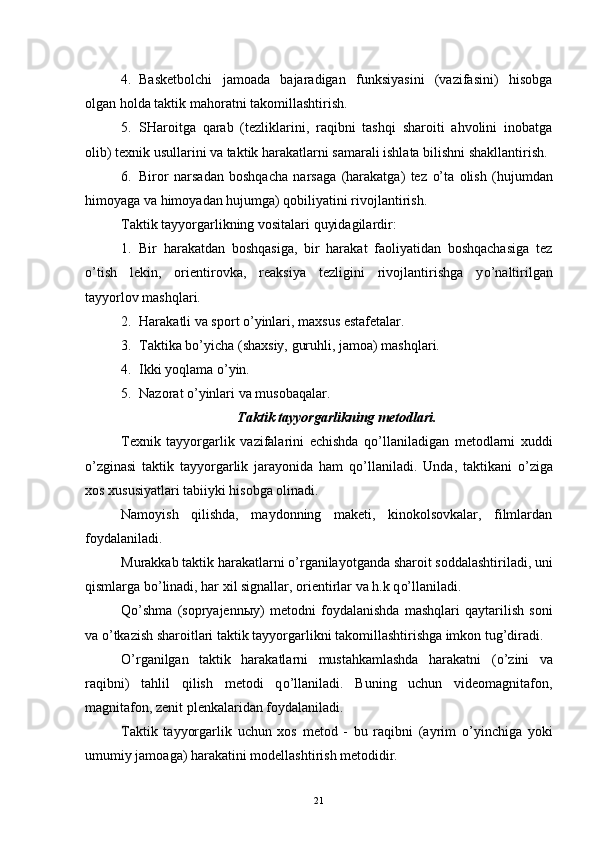 4. Basketbolchi   jamoada   bajaradigan   funksiyasini   (vazifasini)   hisobga
olgan holda taktik mahoratni takomillashtirish.
5. SHaroitga   qarab   (tezliklarini,   raqibni   tashqi   sharoiti   ahvolini   inobatga
olib) texnik usullarini va taktik harakatlarni samarali ishlata bilishni shakllantirish.
6. Biror   narsadan   boshqacha   narsaga   (harakatga)   tez   o’ ta   olish   (hujumdan
himoyaga va himoyadan hujumga) qobiliyatini rivojlantirish.
Taktik tayyorgarlikning vositalari quyidagilardir:
1. Bir   harakatdan   boshqasiga,   bir   harakat   faoliyatidan   boshqachasiga   tez
o’ tish   lekin,   orientirovka,   reaksiya   tezligini   rivojlantirishga   y o’ naltirilgan
tayyorlov mashqlari.
2. Harakatli va sport  o’ yinlari, maxsus estafetalar.
3. Taktika b o’ yicha (shaxsiy, guruhli, jamoa) mashqlari.
4. Ikki yoqlama  o’ yin.
5. Nazorat  o’ yinlari va musobaqalar.
Taktik tayyorgarlikning metodlari.
Texnik   tayyorgarlik   vazifalarini   echishda   q o’ llaniladigan   metodlarni   xuddi
o’ zginasi   taktik   tayyorgarlik   jarayonida   ham   q o’ llaniladi.   Unda,   taktikani   o’ ziga
xos xususiyatlari tabiiyki hisobga olinadi.
Namoyish   qilishda,   maydonning   maketi,   kinokolsovkalar,   filmlardan
foydalaniladi.
Murakkab taktik harakatlarni  o’ rganilayotganda sharoit soddalashtiriladi, uni
qismlarga b o’ linadi, har xil signallar, orientirlar va h.k q o’ llaniladi.
Q o’ shma   (sopryajenn ы y)   metodni   foydalanishda   mashqlari   qaytarilish   soni
va  o’ tkazish sharoitlari taktik tayyorgarlikni takomillashtirishga imkon tug’diradi.
O’ rganilgan   taktik   harakatlarni   mustahkamlashda   harakatni   ( o’ zini   va
raqibni)   tahlil   qilish   metodi   q o’ llaniladi.   Buning   uchun   videomagnitafon,
magnitafon, zenit plenkalaridan foydalaniladi.
Taktik   tayyorgarlik   uchun   xos   metod   -   bu   raqibni   (ayrim   o’ yinchiga   yoki
umumiy jamoaga) harakatini modellashtirish metodidir.
21 