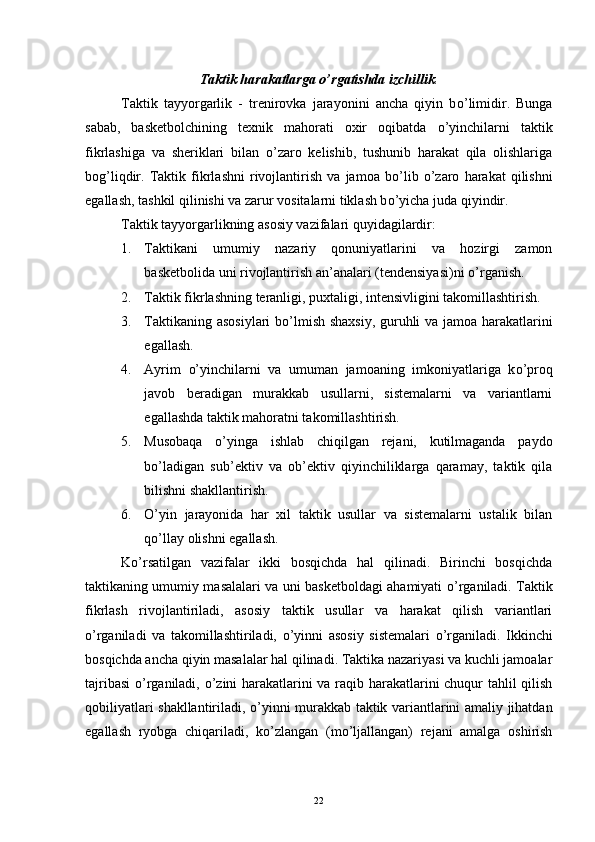 Taktik harakatlarga  o’ rgatishda izchillik .
Taktik   tayyorgarlik   -   trenirovka   jarayonini   ancha   qiyin   b o’ limidir.   Bunga
sabab,   basketbolchining   texnik   mahorati   oxir   oqibatda   o’ yinchilarni   taktik
fikrlashiga   va   sheriklari   bilan   o’ zaro   kelishib,   tushunib   harakat   qila   olishlariga
bog’liqdir.   Taktik   fikrlashni   rivojlantirish   va   jamoa   b o’ lib   o’ zaro   harakat   qilishni
egallash, tashkil qilinishi va zarur vositalarni tiklash b o’ yicha juda qiyindir.
Taktik tayyorgarlikning asosiy vazifalari quyidagilardir:
1. Taktikani   umumiy   nazariy   qonuniyatlarini   va   hozirgi   zamon
basketbolida uni rivojlantirish an’analari (tendensiyasi)ni  o’ rganish.
2. Taktik fikrlashning teranligi, puxtaligi, intensivligini takomillashtirish.
3. Taktikaning asosiylari  b o’ lmish shaxsiy, guruhli va jamoa harakatlarini
egallash.
4. Ayrim   o’ yinchilarni   va   umuman   jamoaning   imkoniyatlariga   k o’ proq
javob   beradigan   murakkab   usullarni,   sistemalarni   va   variantlarni
egallashda taktik mahoratni takomillashtirish.
5. Musobaqa   o’ yinga   ishlab   chiqilgan   rejani,   kutilmaganda   paydo
b o’ ladigan   sub’ektiv   va   ob’ektiv   qiyinchiliklarga   qaramay,   taktik   qila
bilishni shakllantirish.
6. O’ yin   jarayonida   har   xil   taktik   usullar   va   sistemalarni   ustalik   bilan
q o’ llay olishni egallash.
K o’ rsatilgan   vazifalar   ikki   bosqichda   hal   qilinadi.   Birinchi   bosqichda
taktikaning umumiy masalalari va uni basketboldagi ahamiyati   o’ rganiladi. Taktik
fikrlash   rivojlantiriladi,   asosiy   taktik   usullar   va   harakat   qilish   variantlari
o’ rganiladi   va   takomillashtiriladi,   o’ yinni   asosiy   sistemalari   o’ rganiladi.   Ikkinchi
bosqichda ancha qiyin masalalar hal qilinadi. Taktika nazariyasi va kuchli jamoalar
tajribasi   o’ rganiladi,   o’ zini harakatlarini va raqib harakatlarini chuqur tahlil qilish
qobiliyatlari shakllantiriladi,   o’ yinni murakkab taktik variantlarini amaliy jihatdan
egallash   ryobga   chiqariladi,   k o’ zlangan   (m o’ ljallangan)   rejani   amalga   oshirish
22 