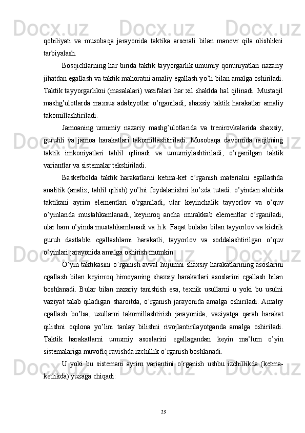 qobiliyati   va   musobaqa   jarayonida   taktika   arsenali   bilan   manevr   qila   olishlikni
tarbiyalash.
Bosqichlarning har birida taktik tayyorgarlik umumiy qonuniyatlari nazariy
jihatdan egallash va taktik mahoratni amaliy egallash y o’ li bilan amalga oshiriladi.
Taktik tayyorgarlikni  (masalalari)  vazifalari har  xil  shaklda hal  qilinadi. Mustaqil
mashg’ulotlarda   maxsus   adabiyotlar   o’ rganiladi,   shaxsiy   taktik   harakatlar   amaliy
takomillashtiriladi.
Jamoaning   umumiy   nazariy   mashg’ulotlarida   va   trenirovkalarida   shaxsiy,
guruhli   va   jamoa   harakatlari   takomillashtiriladi.   Musobaqa   davomida   raqibning
taktik   imkoniyatlari   tahlil   qilinadi   va   umumiylashtiriladi,   o’ rganilgan   taktik
variantlar va sistemalar tekshiriladi.
Basketbolda   taktik   harakatlarni   ketma-ket   o’ rganish   materialni   egallashda
analitik  (analiz,   tahlil   qilish)   y o’ lni   foydalanishni   k o’ zda   tutadi.   o’ yindan  alohida
taktikani   ayrim   elementlari   o’ rganiladi,   ular   keyinchalik   tayyorlov   va   o’ quv
o’ yinlarida   mustahkamlanadi,   keyinroq   ancha   murakkab   elementlar   o’ rganiladi,
ular ham   o’ yinda mustahkamlanadi va h.k. Faqat bolalar bilan tayyorlov va kichik
guruh   dastlabki   egallashlarni   harakatli,   tayyorlov   va   soddalashtirilgan   o’ quv
o’ yinlari jarayonida amalga oshirish mumkin.
O’ yin taktikasini   o’ rganish avval hujumni shaxsiy harakatlarining asoslarini
egallash   bilan   keyinroq   himoyaning   shaxsiy   harakatlari   asoslarini   egallash   bilan
boshlanadi.   Bular   bilan   nazariy   tanishish   esa,   texnik   usullarni   u   yoki   bu   usulni
vaziyat   talab   qiladigan   sharoitda,   o’ rganish   jarayonida   amalga   oshiriladi.   Amaliy
egallash   b o’ lsa,   usullarni   takomillashtirish   jarayonida,   vaziyatga   qarab   harakat
qilishni   oqilona   y o’ lini   tanlay   bilishni   rivojlantirilayotganda   amalga   oshiriladi.
Taktik   harakatlarni   umumiy   asoslarini   egallagandan   keyin   ma’lum   o’ yin
sistemalariga muvofiq ravishda izchillik  o’ rganish boshlanadi.
U   yoki   bu   sistemani   ayrim   variantini   o’ rganish   ushbu   izchillikda   (ketma-
ketlikda) yuzaga chiqadi:
23 