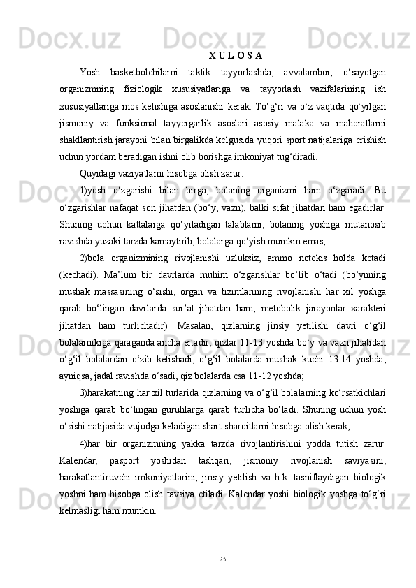 X U L O S A
Yosh   basketbolchilarni   taktik   tayyorlashda,   avvalambor,   o‘sayotgan
organizmning   fiziologik   xususiyatlariga   va   tayyorlash   vazifalarining   ish
xususiyatlariga   mos   kelishiga   asoslanishi   kerak.   To‘g‘ri   va   o‘z   vaqtida   qo‘yilgan
jismoniy   va   funksional   tayyorgarlik   asoslari   asosiy   malaka   va   mahoratlarni
shakllantirish jarayoni bilan birgalikda kelgusida yuqori sport natijalariga erishish
uchun yordam beradigan ishni olib borishga imkoniyat tug‘diradi. 
Quyidagi vaziyatlarni hisobga olish zarur: 
1)yosh   o‘zgarishi   bilan   birga,   bolaning   organizmi   ham   o‘zgaradi.   Bu
o‘zgarishlar   nafaqat   son   jihatdan   (bo‘y,   vazn),   balki   sifat   jihatdan   ham   egadirlar.
Shuning   uchun   kattalarga   qo‘yiladigan   talablarni,   bolaning   yoshiga   mutanosib
ravishda yuzaki tarzda kamaytirib, bolalarga qo‘yish mumkin emas;
2)bola   organizmining   rivojlanishi   uzluksiz,   ammo   notekis   holda   ketadi
(kechadi).   Ma’lum   bir   davrlarda   muhim   o‘zgarishlar   bo‘lib   o‘tadi   (bo‘ynning
mushak   massasining   o‘sishi,   organ   va   tizimlarining   rivojlanishi   har   xil   yoshga
qarab   bo‘lingan   davrlarda   sur’at   jihatdan   ham,   metobolik   jarayonlar   xarakteri
jihatdan   ham   turlichadir).   Masalan,   qizlarning   jinsiy   yetilishi   davri   o‘g‘il
bolalarnikiga qaraganda ancha ertadir, qizlar 11-13 yoshda bo‘y va vazn jihatidan
o‘g‘il   bolalardan   o‘zib   ketishadi,   o‘g‘il   bolalarda   mushak   kuchi   13-14   yoshda,
ayniqsa, jadal ravishda o‘sadi, qiz bolalarda esa 11-12 yoshda;
3)harakatning har xil turlarida qizlarning va o‘g‘il bolalarning ko‘rsatkichlari
yoshiga   qarab   bo‘lingan   guruhlarga   qarab   turlicha   bo‘ladi.   Shuning   uchun   yosh
o‘sishi natijasida vujudga keladigan shart-sharoitlarni hisobga olish kerak;
4)har   bir   organizmning   yakka   tarzda   rivojlantirishini   yodda   tutish   zarur.
Kalendar,   pasport   yoshidan   tashqari,   jismoniy   rivojlanish   saviyasini,
harakatlantiruvchi   imkoniyatlarini,   jinsiy   yetilish   va   h.k.   tasniflaydigan   biologik
yoshni   ham   hisobga   olish   tavsiya   etiladi.   Kalendar   yoshi   biologik   yoshga   to‘g‘ri
kelmasligi ham mumkin.
25 