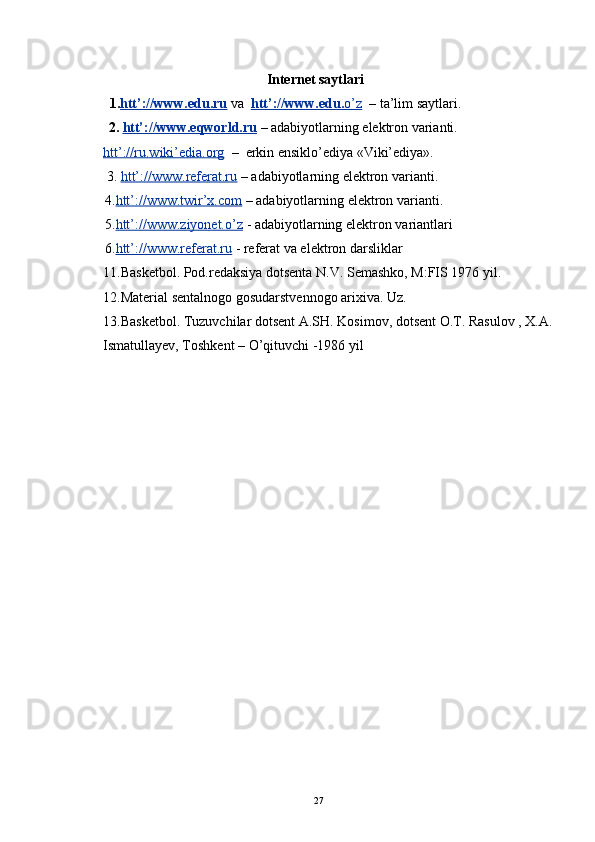    Internet saytlari
           1. htt’://www.edu.ru  va   htt’://www.edu.    o’z       – ta’lim saytlari.
   2.  htt’://www.eqworld.ru   – adabiyotlarning elektron varianti.
htt’://ru.wiki’edia.org   –  erkin ensiklo’ediya «Viki’ediya». 
  3.  htt’://www.referat.ru  – adabiyotlarning elektron varianti. 
  4. htt’://www.twir’x.com  – adabiyotlarning elektron varianti.
  5. htt’://www.ziyonet.o’z  - adabiyotlarning elektron variantlari
  6. htt’://www.referat.ru  - referat va elektron darsliklar
11. Basketbol. Pod.redaksiya dotsenta N.V. Semashko, M:FIS 1976 yil.
12. Material sentalnogo gosudarstvennogo arixiva. Uz.
13.Basketbol. Tuzuvchilar dotsent A.SH. Kosimov, dotsent O.T. Rasulov , X.A.
Ismatullayev, Toshkent – O’qituvchi  - 1986 yil
27 
