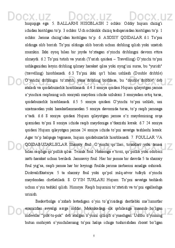 huquqiga   ega.   5.   BALLARNI   HISOBLASH   2   ochko:   Oddiy   hujum   chizig‘i
ichidan kiritilgan to‘p. 3 ochko: Uch ochkolik chiziq tashqarisidan kiritilgan to‘p. 1
ochko:   Jarima   chizig‘idan   kiritilgan   to‘p.   6.   ASOSIY   QOIDALAR   6.1   To‘pni
oldinga   olib   borish   To‘pni   oldinga   olib   borish   uchun   dribling   qilish   yoki   uzatish
mumkin.   Ikki   oyoq   bilan   bir   joyda   to‘xtagan   o‘yinchi   driblingni   davom   ettira
olmaydi. 6.2 To‘pni tutish va yurish (Yurish qoidasi – Travelling) O‘yinchi to‘pni
ushlaganidan keyin dribling qilmay harakat qilsa yoki oyog‘ini sursa, bu "yurish"
(travelling)   hisoblanadi.   6.3   To‘pni   ikki   qo‘l   bilan   ushlash   (Double   dribble)
O‘yinchi   driblingni   to‘xtatib,   yana   dribling   boshlasa,   bu   "double   dribble"   deb
ataladi va qoidabuzarlik hisoblanadi. 6.4 3 soniya qoidasi Hujum qilayotgan jamoa
o‘yinchisi raqibning uch soniyali maydoni ichida uzluksiz 3 soniyadan ortiq tursa,
qoidabuzarlik   hisoblanadi.   6.5   5   soniya   qoidasi   O‘yinchi   to‘pni   ushlab,   uni
uzatmasdan   yoki   harakatlanmasdan   5   soniya   davomida   tursa,   to‘p   raqib   jamoaga
o‘tadi.   6.6   8   soniya   qoidasi   Hujum   qilayotgan   jamoa   o‘z   maydonining   orqa
qismidan   to‘pni   8   soniya   ichida   raqib   maydoniga   o‘tkazishi   kerak.   6.7   24   soniya
qoidasi   Hujum   qilayotgan   jamoa   24   soniya   ichida   to‘pni   savatga   tashlashi   kerak.
Agar   to‘p   halqaga   tegmasa,   hujum   qoidabuzarlik   hisoblanadi.   7.   FOULLAR   VA
QOIDABUZARLIKLAR   Shaxsiy   foul:   O‘yinchi   qo‘llari,   tirsaklari   yoki   tanasi
bilan raqibga qo‘pollik qilsa. Texnik foul: Hakamga e’tiroz, qo‘pollik yoki odobsiz
xatti-harakat uchun beriladi. Jamoaviy foul: Har bir jamoa bir davrda 5 ta shaxsiy
foul   yig‘sa,   raqib   jamoa   har   bir   keyingi   foulda   jarima   zarbasini   amalga   oshiradi.
Diskvalifikatsiya:   5   ta   shaxsiy   foul   yoki   qo‘pol   xulq-atvor   tufayli   o‘yinchi
maydondan   chetlatiladi.   8.   O‘YIN   TURLARI   Hujum:   To‘pni   savatga   tashlash
uchun o‘yin tashkil qilish. Himoya: Raqib hujumini to‘xtatish va to‘pni egallashga
urinish. 
Basketbolga   o’xshab   ketadigan   o’yin   to’g’risidagi   dastlabki   ma’lumotlar
eramizdan   avvalgi   asrga   oiddir.   Meksikadagi   ilk   qabilasiga   mansub   bo’lgan
indeeslar   “pok-to-pok”   deb   atalgan   o’yinni   qiziqib   o’ynashgan.   Ushbu   o’yinning
butun   mohiyati   o’yinchilarning   to’pni   halqa   ichiga   tushirishdan   iborat   bo’lgan
5 