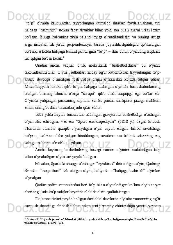 “to’p”   o’rnida   kauchukdan   tayyorlangan   dumaloq   shardan   foydalanishgan,   uni
halqaga   “tushurish”   uchun   faqat   tirsaklar   bilan   yoki   son   bilan   sharni   urish   lozim
bo’lgan.   Bunga   halqaning   xiyla   baland   joyiga   o’rnatilganligini   va   buning   ustiga
erga   nisbatan   tik   ya’ni   perpendekulyar   tarzda   joylashtirilganligini   qo’shadigan
bo’lsak, u holda halqaga tushirilgan birgina “to’p” – shar butun o’yinning taqdirini
hal qilgan bo’lsa kerak. 2
Oradan   ancha   vaqtlar   o’tib,   meksikalik   “basketbolchilar”   bu   o’yinni
takomillashtirdilar.   O’yin   ijodkorlari   zilday   og’ir   kauchukdan   tayyorlangan   to’p-
sharni   devorga   o’rnatilgan   tosh   halqa   orqali   o’tkazishni   ko’zda   tutgan   edilar.
Muvaffaqiyatli   harakat   qilib   to’pni   halqaga   tushirgan   o’yinchi   tomoshabinlarning
istalgan   birining   libosini   o’ziga   “sarupo”   qilib   olish   huquqiga   ega   bo’lar   edi.
O’yinda   yut q azgan   jamoaning   kapitani   esa   ko’pincha   shafqatsiz   jazoga   mahkum
etilar, uning boshini tanasidan judo qilar edilar.
1603   yilda   Bryuis   tomonidan   ishlangan   gravyurada   basketbolga   o’xshagan
o’yin   aks   ettirilgan,   Vet   esa   “Sport   ensiklopediyasi”   (1818   y.)   degan   kitobda
Floridada   odamlar   qiziqib   o’ynaydigan   o’yin   bayon   etilgan:   kimki   savatchaga
ko’proq   tushirsa   o’sha   yutgan   hisoblangan,   savatcha   esa   baland   ustunning   eng
uchiga mahkam o’rnatib qo’yilgan.
Ancha   keyinroq   basketbolning   hozirgi   zamon   o’yinini   esalatadigan   to’p
bilan o’ynaladigan o’yin turi paydo bo’lgan.
Masalan, Spartada shunga o’xshagan “episkirus” deb atalgan o’yin, Qadimgi
Rimda   –  “xarpastum”   deb   atalgan   o’yin,   Italiyada   –   “halqaga   tushirish”   o’yinlari
o’ynalgan.
Qadim-qadim zamonlardan beri to’p bilan o’ynaladigan ko’hna o’yinlar yer
sharidagi juda ko’p xalqlar hayotida alohida o’rin egallab turgan.
Ilk jamoa tizimi paydo bo’lgan dastlabki davrlarda o’yinlar zamonning og’ir
turmush sharoitiga chidash uchun odamlarni jismoniy chiniqishiga yaxshi yordam
2
  Ganieva F.. Hujumda jamoa bo’lib harakat qilishini  uyushtirishda qo’llaniladigan mashqlar. Basketbol bo’yicha 
uslubiy qo’llanma. T. 1998.- 23b.
6 