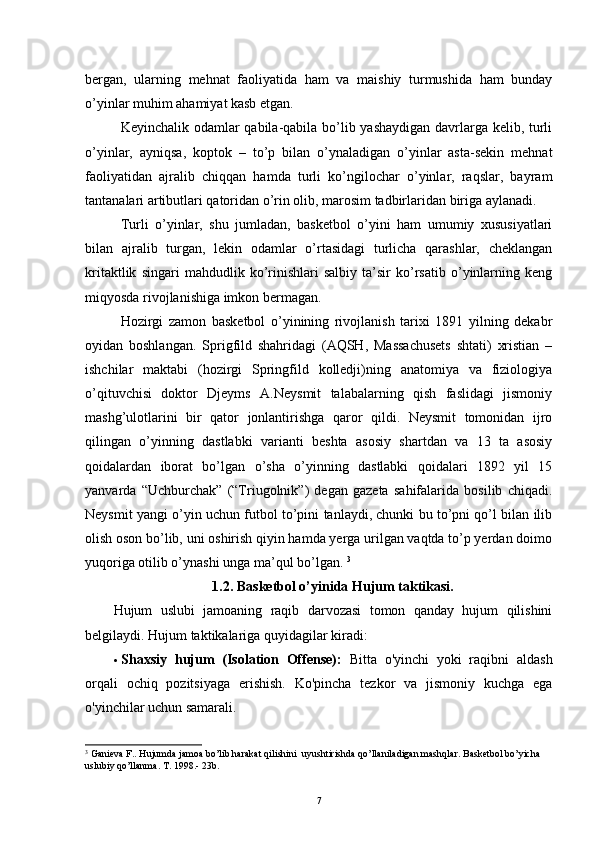 bergan,   ularning   mehnat   faoliyatida   ham   va   maishiy   turmushida   ham   bunday
o’yinlar muhim ahamiyat kasb etgan.
Keyinchalik odamlar qabila-qabila bo’lib yashaydigan  davrlarga kelib, turli
o’yinlar,   ayniqsa,   koptok   –   to’p   bilan   o’ynaladigan   o’yinlar   asta-sekin   mehnat
faoliyatidan   ajralib   chiqqan   hamda   turli   ko’ngilochar   o’yinlar,   raqslar,   bayram
tantanalari artibutlari qatoridan o’rin olib, marosim tadbirlaridan biriga aylanadi.
Turli   o’yinlar,   shu   jumladan,   basketbol   o’yini   ham   umumiy   xususiyatlari
bilan   ajralib   turgan,   lekin   odamlar   o’rtasidagi   turlicha   qarashlar,   cheklangan
kritaktlik   singari   mahdudlik   ko’rinishlari   salbiy   ta’sir   ko’rsatib   o’yinlarning   keng
miqyosda rivojlanishiga imkon bermagan. 
Hozirgi   zamon   basketbol   o’yinining   rivojlanish   tarixi   1891   yilning   dekabr
oyidan   boshlangan.   Sprigfild   shahridagi   (AQSH,   Massachusets   shtati)   xristian   –
ishchilar   maktabi   (hozirgi   Springfild   kolledji)ning   anatomiya   va   fiziologiya
o’qituvchisi   doktor   Djeyms   A.Neysmit   talabalarning   qish   faslidagi   jismoniy
mashg’ulotlarini   bir   qator   jonlantirishga   qaror   qildi.   Neysmit   tomonidan   ijro
qilingan   o’yinning   dastlabki   varianti   beshta   asosiy   shartdan   va   13   ta   asosiy
qoidalardan   iborat   bo’lgan   o’sha   o’yinning   dastlabki   qoidalari   1892   yil   15
yanvarda   “Uchburchak”   (“Triugolnik”)   degan   gazeta   sahifalarida   bosilib   chiqadi.
Neysmit yangi o’yin uchun futbol to’pini tanlaydi, chunki bu to’pni qo’l bilan ilib
olish oson bo’lib, uni oshirish qiyin hamda yerga urilgan vaqtda to’p yerdan doimo
yuqoriga otilib o’ynashi unga ma’qul bo’lgan.  3
1.2.  Basketbol o’yinida  Hujum taktikasi.
Hujum   uslubi   jamoaning   raqib   darvozasi   tomon   qanday   hujum   qilishini
belgilaydi. Hujum taktikalariga quyidagilar kiradi:
 Shaxsiy   hujum   (Isolation   Offense):   Bitta   o'yinchi   yoki   raqibni   aldash
orqali   ochiq   pozitsiyaga   erishish.   Ko'pincha   tezkor   va   jismoniy   kuchga   ega
o'yinchilar uchun samarali.
3
  Ganieva F.. Hujumda jamoa bo’lib harakat qilishini  uyushtirishda qo’llaniladigan mashqlar. Basketbol bo’yicha 
uslubiy qo’llanma. T. 1998.- 23b.
7 