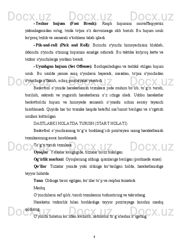  Tezkor   hujum   (Fast   Break):   Raqib   hujumini   muvaffaqiyatsiz
yakunlaganidan   so'ng,   tezda   to'pni   o'z   darvozasiga   olib   borish.   Bu   hujum   usuli
ko'proq tezlik va samarali o'tishlarni talab qiladi.
 Pik-and-roll   (Pick   and   Roll):   Birinchi   o'yinchi   himoyachisini   bloklab,
ikkinchi   o'yinchi   o'zining   hujumini   amalga   oshiradi.   Bu   taktika   ko'proq   katta   va
tezkor o'yinchilarga yordam beradi.
 Uyushgan hujum (Set Offense):   Boshqariladigan va tashkil etilgan hujum
usuli.   Bu   usulda   jamoa   aniq   o'yinlarni   bajaradi,   masalan,   to'pni   o'yinchidan
o'yinchiga o'tkazib, ochiq pozitsiyalar yaratish.
Basketbol  o‘yinida harakatlanish  texnikasi   juda  muhim  bo‘lib, to‘g‘ri  turish,
burilish,   sakrash   va   yugurish   harakatlarini   o‘z   ichiga   oladi.   Ushbu   harakatlar
basketbolchi   hujum   va   himoyada   samarali   o‘ynashi   uchun   asosiy   tayanch
hisoblanadi. Quyida har bir texnika haqida batafsil ma’lumot berilgan va o‘rgatish
usullari keltirilgan.
DASTLABKI HOLATDA TURISH (START HOLATI)
Basketbol o‘yinchisining to‘g‘ri boshlang‘ich pozitsiyasi uning harakatlanish
texnikasining asosi hisoblanadi.
To‘g‘ri turish texnikasi
Oyoqlar : Yelkalar kengligida, tizzalar biroz bukilgan.
Og‘irlik markazi : Oyoqlarning oldingi qismlariga berilgan (poshnada emas).
Qo‘llar :   Tizzalar   yonida   yoki   oldinga   ko‘tarilgan   holda,   harakatlanishga
tayyor holatda.
Tana : Oldinga biroz egilgan, ko‘zlar to‘p va raqibni kuzatadi.
Mashq
O‘yinchilarni saf qilib, turish texnikasini tushuntiring va takrorlang.
Harakatni   tezkorlik   bilan   boshlashga   tayyor   pozitsiyaga   kirishni   mashq
qildiring.
O‘yinchi holatini ko‘zdan kechirib, xatolarini to‘g‘irlashni o‘rgating.
8 