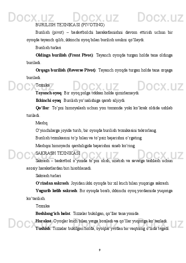 BURILISH TEXNIKASI (PIVOTING)
Burilish   (pivot)   –   basketbolchi   harakatlanishni   davom   ettirish   uchun   bir
oyoqda tayanch qilib, ikkinchi oyoq bilan burilish usulini qo‘llaydi.
Burilish turlari
Oldinga burilish (Front  Pivot) :  Tayanch  oyoqda turgan  holda  tana oldinga
buriladi.
Orqaga burilish (Reverse Pivot) : Tayanch oyoqda turgan holda tana orqaga
buriladi.
Texnika
Tayanch oyoq : Bir oyoq polga tekkan holda qimirlamaydi.
Ikkinchi oyoq : Burilish yo‘nalishiga qarab siljiydi.
Qo‘llar :   To‘pni   himoyalash  uchun  yon  tomonda  yoki  ko‘krak  oldida  ushlab
turiladi.
Mashq
O‘yinchilarga joyida turib, bir oyoqda burilish texnikasini takrorlang.
Burilish texnikasini to‘p bilan va to‘psiz bajarishni o‘rgating.
Mashqni himoyachi qarshiligida bajarishni sinab ko‘ring.
SAKRASH TEXNIKASI
Sakrash  – basketbol  o‘yinida to‘pni  olish, uzatish  va savatga  tashlash  uchun
asosiy harakatlardan biri hisoblanadi.
Sakrash turlari
O‘rindan sakrash : Joyidan ikki oyoqda bir xil kuch bilan yuqoriga sakrash.
Yugurib kelib sakrash : Bir oyoqda bosib, ikkinchi oyoq yordamida yuqoriga
ko‘tarilish.
Texnika
Boshlang‘ich holat : Tizzalar bukilgan, qo‘llar tana yonida.
Harakat : Oyoqlar kuch bilan yerga bosiladi va qo‘llar yuqoriga ko‘tariladi.
Tushish : Tizzalar bukilgan holda, oyoqlar yerdan bir vaqtning o‘zida tegadi.
9 