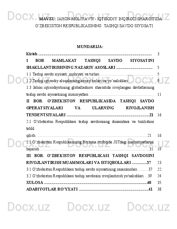 MAVZU:  JAHОN MОLIYAVIY- IQTISОDIY INQIRОZI SHARОITIDA
O’ZBEKISTОN RESPUBLIKASINING  TASHQI SAVDО SIYOSATI.
MUNDARIJA:
Kirish ................................................................................................................ 3
I   BOB   MAMLAKAT   TASHQI   SAVDO   SIYOSATINI
SHAKLLANTIRISHNING NAZARIY ASOSLARI .................................... 5
1.1 Tashqi savdo siyosati: mohiyati va turlari .................................................... 5
1.2 Tashqi iqtisodiy aloqalarning asosiy turlari va yo’nalishlari ....................... 9
1.3   Jahon   iqtisodiyotining   globallashuvi   sharoitida   rivojlangan   davlatlarning
tashqi savdo siyosatining xususiyatlari ............................................................... 11
II   BOB.   O’ZBEKISTON   RESPUBLIKASIDA   TASHQI   SAVDO
OPERATSIYALARI   VA   ULARNING   RIVOJLANISH
TENDENTSIYALARI ..................................................................................21 16
2.1   O’zbekiston   Respublikasi   tashqi   savdosining   dinamikasi   va   tuzilishini
tahlil
qilish ..............................................................................................................21 16
2.2 O’zbekiston Respublikasining Bojxona ittifoqida JSTdagi majburiyatlarini
bajarish ............................................................................................................31 19
III   BOB.   O’ZBEKISTON   RESPUBLIKASI   TASHQI   SAVDOSINI
RIVOJLANTIRISH MUAMMOLARI VA ISTIQBOLLARI ...............37 23
3.1 O’zbekiston Respublikasi tashqi savdo siyosatining muammolari ..........37 22
3.2 O’zbekiston Respublikasi tashqi savdosini rivojlantirish yo'nalishlari ...39 24
XULOSA ......................................................................................................40 35
ADABIYOTLAR RO'YXATI .....................................................................41 38