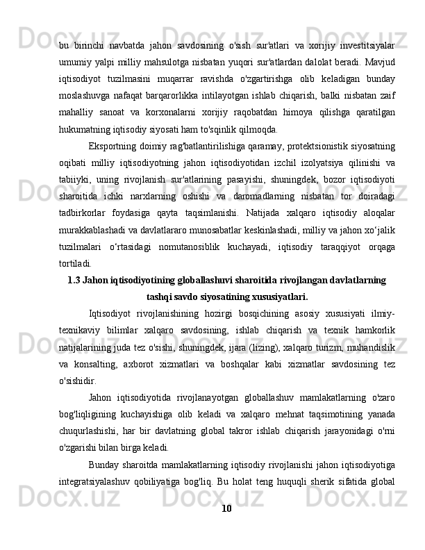 bu   birinchi   navbatda   jahon   savdosining   o'sish   sur'atlari   va   xorijiy   investitsiyalar
umumiy yalpi  milliy mahsulotga nisbatan yuqori  sur'atlardan dalolat beradi. Mavjud
iqtisodiyot   tuzilmasini   muqarrar   ravishda   o'zgartirishga   olib   keladigan   bunday
moslashuvga   nafaqat   barqarorlikka   intilayotgan   ishlab   chiqarish,   balki   nisbatan   zaif
mahalliy   sanoat   va   korxonalarni   xorijiy   raqobatdan   himoya   qilishga   qaratilgan
hukumatning iqtisodiy siyosati ham to'sqinlik qilmoqda.
Eksportning doimiy rag'batlantirilishiga qaramay, protektsionistik siyosatning
oqibati   milliy   iqtisodiyotning   jahon   iqtisodiyotidan   izchil   izolyatsiya   qilinishi   va
tabiiyki,   uning   rivojlanish   sur'atlarining   pasayishi,   shuningdek,   bozor   iqtisodiyoti
sharoitida   ichki   narxlarning   oshishi   va   daromadlarning   nisbatan   tor   doiradagi
tadbirkorlar   foydasiga   qayta   taqsimlanishi.   Natijada   xalqaro   iqtisodiy   aloqalar
murakkablashadi va davlatlararo munosabatlar keskinlashadi, milliy va jahon xo‘jalik
tuzilmalari   o‘rtasidagi   nomutanosiblik   kuchayadi,   iqtisodiy   taraqqiyot   orqaga
tortiladi.
1.3 Jahon iqtisodiyotining globallashuvi sharoitida rivojlangan davlatlarning
tashqi savdo siyosatining xususiyatlari.
Iqtisodiyot   rivojlanishining   hozirgi   bosqichining   asosiy   xususiyati   ilmiy-
texnikaviy   bilimlar   xalqaro   savdosining,   ishlab   chiqarish   va   texnik   hamkorlik
natijalarining juda tez o'sishi, shuningdek, ijara (lizing), xalqaro turizm, muhandislik
va   konsalting,   axborot   xizmatlari   va   boshqalar   kabi   xizmatlar   savdosining   tez
o'sishidir.
Jahon   iqtisodiyotida   rivojlanayotgan   globallashuv   mamlakatlarning   o'zaro
bog'liqligining   kuchayishiga   olib   keladi   va   xalqaro   mehnat   taqsimotining   yanada
chuqurlashishi,   har   bir   davlatning   global   takror   ishlab   chiqarish   jarayonidagi   o'rni
o'zgarishi bilan birga keladi.
Bunday   sharoitda   mamlakatlarning   iqtisodiy   rivojlanishi   jahon   iqtisodiyotiga
integratsiyalashuv   qobiliyatiga   bog'liq.   Bu   holat   teng   huquqli   sherik   sifatida   global
10 