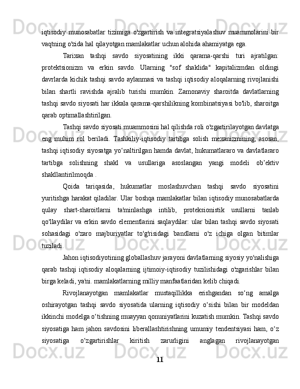 iqtisodiy   munosabatlar   tizimiga   o'zgartirish   va   integratsiyalashuv   muammolarini   bir
vaqtning o'zida hal qilayotgan mamlakatlar uchun alohida ahamiyatga ega.
Tarixan   tashqi   savdo   siyosatining   ikki   qarama-qarshi   turi   ajratilgan:
protektsionizm   va   erkin   savdo.   Ularning   "sof   shaklida"   kapitalizmdan   oldingi
davrlarda kichik tashqi  savdo  aylanmasi  va tashqi  iqtisodiy aloqalarning rivojlanishi
bilan   shartli   ravishda   ajralib   turishi   mumkin.   Zamonaviy   sharoitda   davlatlarning
tashqi savdo siyosati har ikkala qarama-qarshilikning kombinatsiyasi bo'lib, sharoitga
qarab optimallashtirilgan.
Tashqi savdo siyosati muammosini hal qilishda roli o'zgartirilayotgan davlatga
eng   muhim   rol   beriladi.   Tashkiliy-iqtisodiy   tartibga   solish   mexanizmining,   asosan,
tashqi iqtisodiy siyosatga yo‘naltirilgan hamda davlat, hukumatlararo va davlatlararo
tartibga   solishning   shakl   va   usullariga   asoslangan   yangi   modeli   ob’ektiv
shakllantirilmoqda .
Qoida   tariqasida,   hukumatlar   moslashuvchan   tashqi   savdo   siyosatini
yuritishga harakat qiladilar. Ular boshqa mamlakatlar bilan iqtisodiy munosabatlarda
qulay   shart-sharoitlarni   ta'minlashga   intilib,   proteksionistik   usullarni   tanlab
qo'llaydilar va erkin savdo elementlarini saqlaydilar:  ular bilan tashqi  savdo siyosati
sohasidagi   o'zaro   majburiyatlar   to'g'risidagi   bandlarni   o'z   ichiga   olgan   bitimlar
tuziladi.
Jahon iqtisodiyotining globallashuv jarayoni davlatlarning siyosiy yo'nalishiga
qarab   tashqi   iqtisodiy   aloqalarning   ijtimoiy-iqtisodiy   tuzilishidagi   o'zgarishlar   bilan
birga keladi, ya'ni. mamlakatlarning milliy manfaatlaridan kelib chiqadi.
Rivojlanayotgan   mamlakatlar   mustaqillikka   erishgandan   so‘ng   amalga
oshirayotgan   tashqi   savdo   siyosatida   ularning   iqtisodiy   o‘sishi   bilan   bir   modeldan
ikkinchi modelga o‘tishning muayyan qonuniyatlarini kuzatish mumkin. Tashqi savdo
siyosatiga   ham   jahon   savdosini   liberallashtirishning   umumiy   tendentsiyasi   ham,   o‘z
siyosatiga   o‘zgartirishlar   kiritish   zarurligini   anglagan   rivojlanayotgan
11 