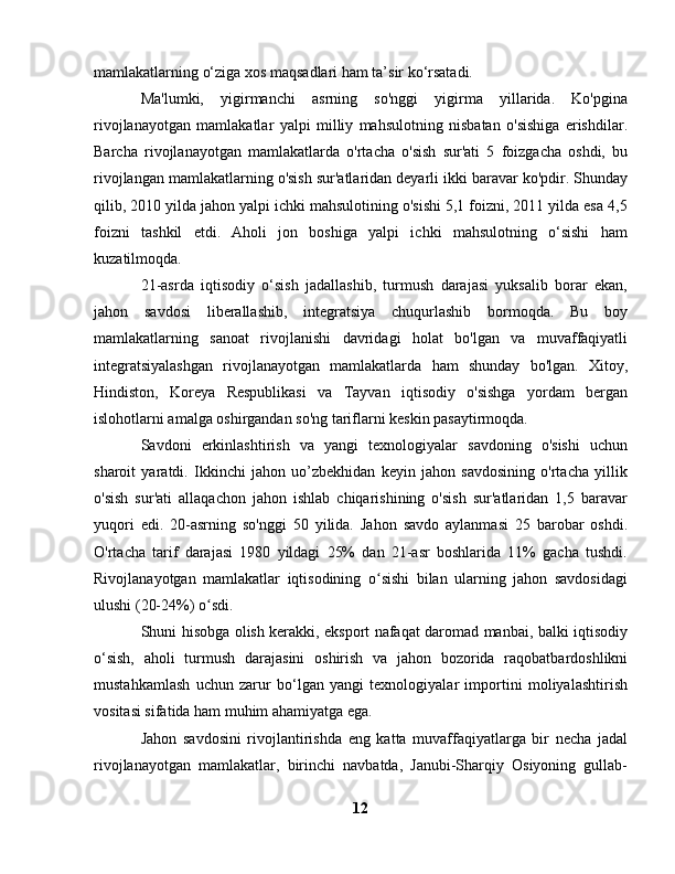 mamlakatlarning o‘ziga xos maqsadlari ham ta’sir ko‘rsatadi.
Ma'lumki,   yigirmanchi   asrning   so'nggi   yigirma   yillarida.   Ko'pgina
rivojlanayotgan   mamlakatlar   yalpi   milliy   mahsulotning   nisbatan   o'sishiga   erishdilar.
Barcha   rivojlanayotgan   mamlakatlarda   o'rtacha   o'sish   sur'ati   5   foizgacha   oshdi,   bu
rivojlangan mamlakatlarning o'sish sur'atlaridan deyarli ikki baravar ko'pdir. Shunday
qilib, 2010 yilda jahon yalpi ichki mahsulotining o'sishi 5,1 foizni, 2011 yilda esa 4,5
foizni   tashkil   etdi.   Aholi   jon   boshiga   yalpi   ichki   mahsulotning   o‘sishi   ham
kuzatilmoqda.
21-asrda   iqtisodiy   o‘sish   jadallashib,   turmush   darajasi   yuksalib   borar   ekan,
jahon   savdosi   liberallashib,   integratsiya   chuqurlashib   bormoqda.   Bu   boy
mamlakatlarning   sanoat   rivojlanishi   davridagi   holat   bo'lgan   va   muvaffaqiyatli
integratsiyalashgan   rivojlanayotgan   mamlakatlarda   ham   shunday   bo'lgan.   Xitoy,
Hindiston,   Koreya   Respublikasi   va   Tayvan   iqtisodiy   o'sishga   yordam   bergan
islohotlarni amalga oshirgandan so'ng tariflarni keskin pasaytirmoqda.
Savdoni   erkinlashtirish   va   yangi   texnologiyalar   savdoning   o'sishi   uchun
sharoit   yaratdi.   Ikkinchi   jahon   uo’zbekhidan   keyin   jahon   savdosining   o'rtacha   yillik
o'sish   sur'ati   allaqachon   jahon   ishlab   chiqarishining   o'sish   sur'atlaridan   1,5   baravar
yuqori   edi.   20-asrning   so'nggi   50   yilida.   Jahon   savdo   aylanmasi   25   barobar   oshdi.
O'rtacha   tarif   darajasi   1980   yildagi   25%   dan   21-asr   boshlarida   11%   gacha   tushdi.
Rivojlanayotgan   mamlakatlar   iqtisodining   o sishi   bilan   ularning   jahon   savdosidagiʻ
ulushi (20-24%) o sdi.	
ʻ
Shuni hisobga olish kerakki, eksport nafaqat daromad manbai, balki iqtisodiy
o‘sish,   aholi   turmush   darajasini   oshirish   va   jahon   bozorida   raqobatbardoshlikni
mustahkamlash   uchun   zarur   bo‘lgan   yangi   texnologiyalar   importini   moliyalashtirish
vositasi sifatida ham muhim ahamiyatga ega.
Jahon   savdosini   rivojlantirishda   eng   katta   muvaffaqiyatlarga   bir   necha   jadal
rivojlanayotgan   mamlakatlar,   birinchi   navbatda,   Janubi-Sharqiy   Osiyoning   gullab-
12 
