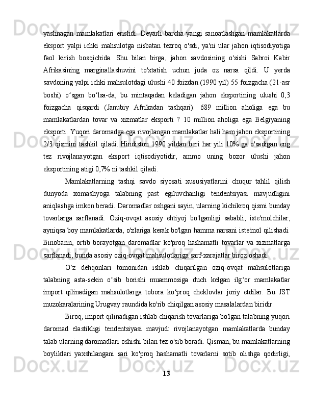 yashnagan   mamlakatlari   erishdi.   Deyarli   barcha   yangi   sanoatlashgan   mamlakatlarda
eksport   yalpi   ichki   mahsulotga   nisbatan   tezroq   o'sdi,   ya'ni   ular   jahon   iqtisodiyotiga
faol   kirish   bosqichida.   Shu   bilan   birga,   jahon   savdosining   o'sishi   Sahroi   Kabir
Afrikasining   marginallashuvini   to'xtatish   uchun   juda   oz   narsa   qildi.   U   yerda
savdoning yalpi ichki mahsulotdagi ulushi 40 foizdan (1990 yil) 55 foizgacha (21-asr
boshi)   o sgan   bo lsa-da,   bu   mintaqadan   keladigan   jahon   eksportining   ulushi   0,3ʻ ʻ
foizgacha   qisqardi   (Janubiy   Afrikadan   tashqari).   689   million   aholiga   ega   bu
mamlakatlardan   tovar   va   xizmatlar   eksporti   ?   10   million   aholiga   ega   Belgiyaning
eksporti. Yuqori daromadga ega rivojlangan mamlakatlar hali ham jahon eksportining
2/3 qismini  tashkil  qiladi. Hindiston  1990 yildan  beri  har  yili  10%  ga o'sadigan  eng
tez   rivojlanayotgan   eksport   iqtisodiyotidir,   ammo   uning   bozor   ulushi   jahon
eksportining atigi 0,7% ni tashkil qiladi.
Mamlakatlarning   tashqi   savdo   siyosati   xususiyatlarini   chuqur   tahlil   qilish
dunyoda   xomashyoga   talabning   past   egiluvchanligi   tendentsiyasi   mavjudligini
aniqlashga imkon beradi. Daromadlar oshgani sayin, ularning kichikroq qismi bunday
tovarlarga   sarflanadi.   Oziq-ovqat   asosiy   ehtiyoj   bo'lganligi   sababli,   iste'molchilar,
ayniqsa boy mamlakatlarda, o'zlariga kerak bo'lgan hamma narsani iste'mol qilishadi.
Binobarin,   ortib   borayotgan   daromadlar   ko'proq   hashamatli   tovarlar   va   xizmatlarga
sarflanadi, bunda asosiy oziq-ovqat mahsulotlariga sarf-xarajatlar biroz oshadi.
O z   dehqonlari   tomonidan   ishlab   chiqarilgan   oziq-ovqat   mahsulotlariga
ʻ
talabning   asta-sekin   o sib   borishi   muammosiga   duch   kelgan   ilg or   mamlakatlar	
ʻ ʻ
import   qilinadigan   mahsulotlarga   tobora   ko proq   cheklovlar   joriy   etdilar.   Bu   JST	
ʻ
muzokaralarining Urugvay raundida ko'rib chiqilgan asosiy masalalardan biridir.
Biroq, import qilinadigan ishlab chiqarish tovarlariga bo'lgan talabning yuqori
daromad   elastikligi   tendentsiyasi   mavjud:   rivojlanayotgan   mamlakatlarda   bunday
talab ularning daromadlari oshishi bilan tez o'sib boradi. Qisman, bu mamlakatlarning
boyliklari   yaxshilangani   sari   ko'proq   hashamatli   tovarlarni   sotib   olishga   qodirligi,
13 