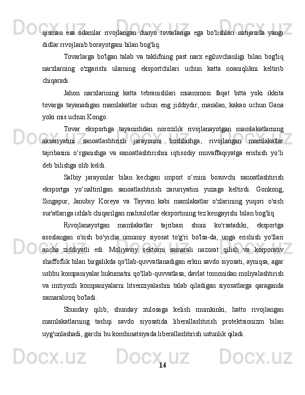 qisman   esa   odamlar   rivojlangan   dunyo   tovarlariga   ega   bo'lishlari   natijasida   yangi
didlar rivojlanib borayotgani bilan bog'liq.
Tovarlarga   bo'lgan   talab   va   taklifning   past   narx   egiluvchanligi   bilan   bog'liq
narxlarning   o'zgarishi   ularning   eksportchilari   uchun   katta   noaniqlikni   keltirib
chiqaradi.
Jahon   narxlarining   katta   tebranishlari   muammosi   faqat   bitta   yoki   ikkita
tovarga   tayanadigan   mamlakatlar   uchun   eng   jiddiydir,   masalan,   kakao   uchun   Gana
yoki mis uchun Kongo.
Tovar   eksportiga   tayanishdan   norozilik   rivojlanayotgan   mamlakatlarning
aksariyatini   sanoatlashtirish   jarayonini   boshlashga,   rivojlangan   mamlakatlar
tajribasini   o‘rganishga   va   sanoatlashtirishni   iqtisodiy   muvaffaqiyatga   erishish   yo‘li
deb bilishga olib keldi.
Salbiy   jarayonlar   bilan   kechgan   import   o‘rnini   bosuvchi   sanoatlashtirish
eksportga   yo‘naltirilgan   sanoatlashtirish   zaruriyatini   yuzaga   keltirdi.   Gonkong,
Singapur,   Janubiy   Koreya   va   Tayvan   kabi   mamlakatlar   o'zlarining   yuqori   o'sish
sur'atlariga ishlab chiqarilgan mahsulotlar eksportining tez kengayishi bilan bog'liq.
Rivojlanayotgan   mamlakatlar   tajribasi   shuni   ko'rsatadiki,   eksportga
asoslangan   o'sish   bo'yicha   umumiy   siyosat   to'g'ri   bo'lsa-da,   unga   erishish   yo'llari
ancha   ziddiyatli   edi.   Moliyaviy   sektorni   samarali   nazorat   qilish   va   korporativ
shaffoflik bilan birgalikda qo'llab-quvvatlanadigan erkin savdo siyosati, ayniqsa, agar
ushbu kompaniyalar hukumatni qo'llab-quvvatlasa, davlat tomonidan moliyalashtirish
va   imtiyozli   kompaniyalarni   litsenziyalashni   talab   qiladigan   siyosatlarga   qaraganda
samaraliroq bo'ladi.
Shunday   qilib,   shunday   xulosaga   kelish   mumkinki,   hatto   rivojlangan
mamlakatlarning   tashqi   savdo   siyosatida   liberallashtirish   protektsionizm   bilan
uyg'unlashadi, garchi bu kombinatsiyada liberallashtirish ustunlik qiladi.
14 