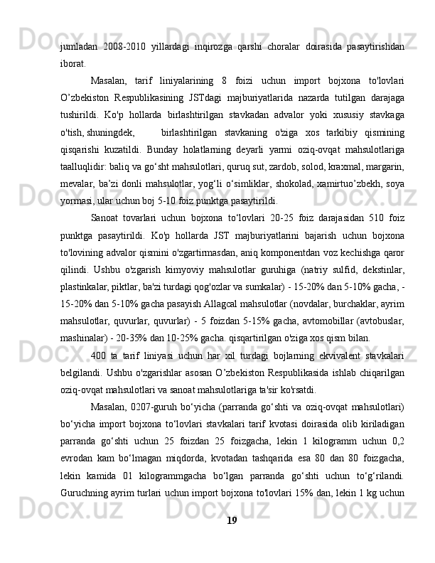 jumladan   2008-2010   yillardagi   inqirozga   qarshi   choralar   doirasida   pasaytirishdan
iborat.
Masalan,   tarif   liniyalarining   8   foizi   uchun   import   bojxona   to'lovlari
O’zbekiston   Respublikasining   JSTdagi   majburiyatlarida   nazarda   tutilgan   darajaga
tushirildi.   Ko'p   hollarda   birlashtirilgan   stavkadan   advalor   yoki   xususiy   stavkaga
o'tish, shuningdek,  birlashtirilgan   stavkaning   o'ziga   xos   tarkibiy   qismining
qisqarishi   kuzatildi.   Bunday   holatlarning   deyarli   yarmi   oziq-ovqat   mahsulotlariga
taalluqlidir: baliq va go‘sht mahsulotlari, quruq sut, zardob, solod, kraxmal, margarin,
mevalar, ba’zi  donli  mahsulotlar, yog‘li  o‘simliklar, shokolad,  xamirtuo’zbekh, soya
yormasi, ular uchun boj 5-10 foiz punktga pasaytirildi.
Sanoat   tovarlari   uchun   bojxona   to‘lovlari   20-25   foiz   darajasidan   510   foiz
punktga   pasaytirildi.   Ko'p   hollarda   JST   majburiyatlarini   bajarish   uchun   bojxona
to'lovining advalor qismini o'zgartirmasdan, aniq komponentdan voz kechishga qaror
qilindi.   Ushbu   o'zgarish   kimyoviy   mahsulotlar   guruhiga   (natriy   sulfid,   dekstinlar,
plastinkalar, piktlar, ba'zi turdagi qog'ozlar va sumkalar) - 15-20% dan 5-10% gacha, -
15-20% dan 5-10% gacha pasayish Allagcal mahsulotlar (novdalar, burchaklar, ayrim
mahsulotlar,   quvurlar,   quvurlar)   -   5   foizdan   5-15%   gacha,   avtomobillar   (avtobuslar,
mashinalar) - 20-35% dan 10-25% gacha. qisqartirilgan o'ziga xos qism bilan.
400   ta   tarif   liniyasi   uchun   har   xil   turdagi   bojlarning   ekvivalent   stavkalari
belgilandi.   Ushbu   o'zgarishlar   asosan   O’zbekiston   Respublikasida   ishlab   chiqarilgan
oziq-ovqat mahsulotlari va sanoat mahsulotlariga ta'sir ko'rsatdi.
Masalan,   0207-guruh   bo‘yicha   (parranda   go‘shti   va   oziq-ovqat   mahsulotlari)
bo‘yicha   import   bojxona   to‘lovlari   stavkalari   tarif   kvotasi   doirasida   olib   kiriladigan
parranda   go‘shti   uchun   25   foizdan   25   foizgacha,   lekin   1   kilogramm   uchun   0,2
evrodan   kam   bo‘lmagan   miqdorda,   kvotadan   tashqarida   esa   80   dan   80   foizgacha,
lekin   kamida   01   kilogrammgacha   bo‘lgan   parranda   go‘shti   uchun   to‘g‘rilandi.
Guruchning ayrim turlari uchun import bojxona to'lovlari 15% dan, lekin 1 kg uchun
19 