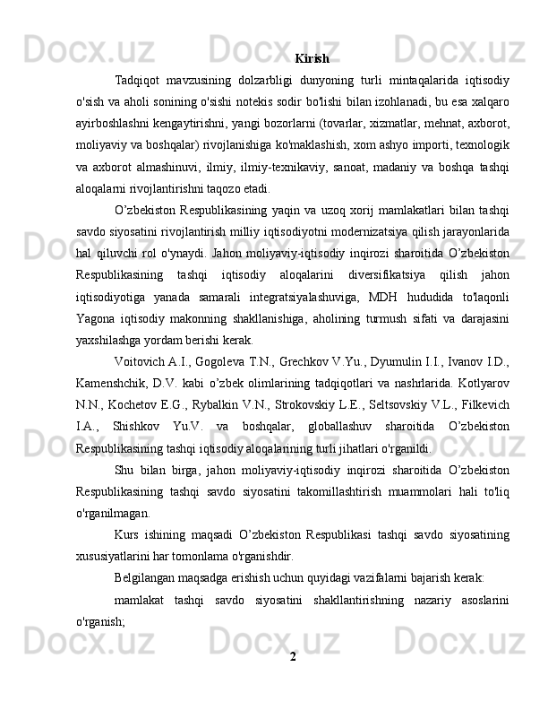 Kirish
Tadqiqot   mavzusining   dolzarbligi   dunyoning   turli   mintaqalarida   iqtisodiy
o'sish va aholi sonining o'sishi  notekis sodir bo'lishi bilan izohlanadi, bu esa xalqaro
ayirboshlashni kengaytirishni, yangi bozorlarni (tovarlar, xizmatlar, mehnat, axborot,
moliyaviy va boshqalar) rivojlanishiga ko'maklashish, xom ashyo importi, texnologik
va   axborot   almashinuvi,   ilmiy,   ilmiy-texnikaviy,   sanoat,   madaniy   va   boshqa   tashqi
aloqalarni rivojlantirishni taqozo etadi.
O’zbekiston   Respublikasining   yaqin   va   uzoq   xorij   mamlakatlari   bilan   tashqi
savdo siyosatini rivojlantirish milliy iqtisodiyotni modernizatsiya qilish jarayonlarida
hal   qiluvchi   rol   o'ynaydi.   Jahon   moliyaviy-iqtisodiy   inqirozi   sharoitida   O’zbekiston
Respublikasining   tashqi   iqtisodiy   aloqalarini   diversifikatsiya   qilish   jahon
iqtisodiyotiga   yanada   samarali   integratsiyalashuviga,   MDH   hududida   to'laqonli
Yagona   iqtisodiy   makonning   shakllanishiga,   aholining   turmush   sifati   va   darajasini
yaxshilashga yordam berishi kerak.
Voitovich A.I., Gogoleva T.N., Grechkov V.Yu., Dyumulin I.I., Ivanov I.D.,
Kamenshchik,   D.V.   kabi   o’zbek   olimlarining   tadqiqotlari   va   nashrlarida.   Kotlyarov
N.N.,   Kochetov   E.G.,   Rybalkin   V.N.,   Strokovskiy   L.E.,   Seltsovskiy   V.L.,   Filkevich
I.A.,   Shishkov   Yu.V.   va   boshqalar,   globallashuv   sharoitida   O’zbekiston
Respublikasining tashqi iqtisodiy aloqalarining turli jihatlari o'rganildi.
Shu   bilan   birga,   jahon   moliyaviy-iqtisodiy   inqirozi   sharoitida   O’zbekiston
Respublikasining   tashqi   savdo   siyosatini   takomillashtirish   muammolari   hali   to'liq
o'rganilmagan.
Kurs   ishining   maqsadi   O’zbekiston   Respublikasi   tashqi   savdo   siyosatining
xususiyatlarini har tomonlama o'rganishdir.
Belgilangan maqsadga erishish uchun quyidagi vazifalarni bajarish kerak:
mamlakat   tashqi   savdo   siyosatini   shakllantirishning   nazariy   asoslarini
o'rganish;
2 