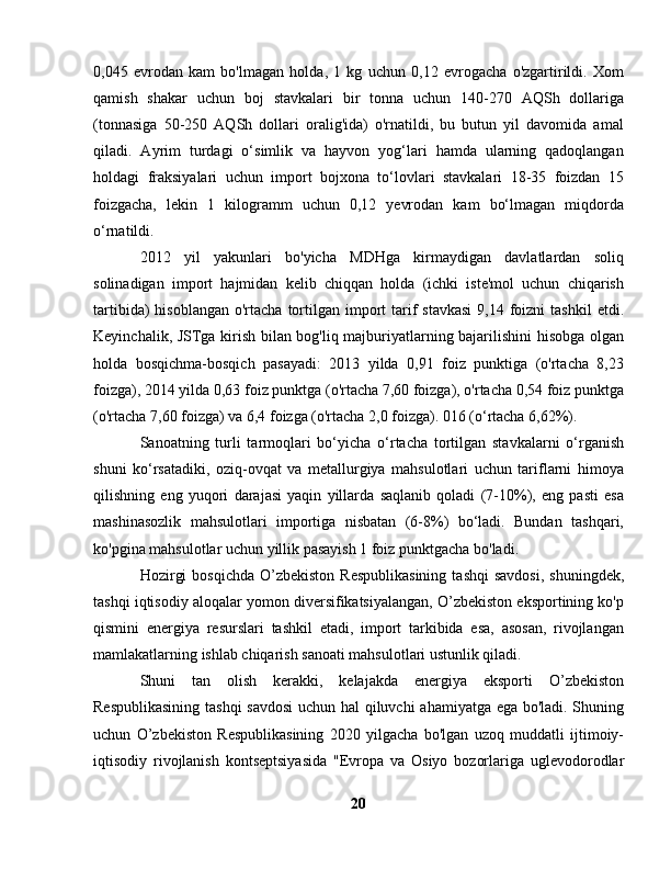 0,045   evrodan   kam   bo'lmagan   holda,   1   kg   uchun   0,12   evrogacha   o'zgartirildi.   Xom
qamish   shakar   uchun   boj   stavkalari   bir   tonna   uchun   140-270   AQSh   dollariga
(tonnasiga   50-250   AQSh   dollari   oralig'ida)   o'rnatildi,   bu   butun   yil   davomida   amal
qiladi.   Ayrim   turdagi   o‘simlik   va   hayvon   yog‘lari   hamda   ularning   qadoqlangan
holdagi   fraksiyalari   uchun   import   bojxona   to‘lovlari   stavkalari   18-35   foizdan   15
foizgacha,   lekin   1   kilogramm   uchun   0,12   yevrodan   kam   bo‘lmagan   miqdorda
o‘rnatildi.
2012   yil   yakunlari   bo'yicha   MDHga   kirmaydigan   davlatlardan   soliq
solinadigan   import   hajmidan   kelib   chiqqan   holda   (ichki   iste'mol   uchun   chiqarish
tartibida)  hisoblangan   o'rtacha  tortilgan import  tarif   stavkasi  9,14  foizni  tashkil   etdi.
Keyinchalik, JSTga kirish bilan bog'liq majburiyatlarning bajarilishini hisobga olgan
holda   bosqichma-bosqich   pasayadi:   2013   yilda   0,91   foiz   punktiga   (o'rtacha   8,23
foizga), 2014 yilda 0,63 foiz punktga (o'rtacha 7,60 foizga), o'rtacha 0,54 foiz punktga
(o'rtacha 7,60 foizga) va 6,4 foizga (o'rtacha 2,0 foizga). 016 (o‘rtacha 6,62%).
Sanoatning   turli   tarmoqlari   bo‘yicha   o‘rtacha   tortilgan   stavkalarni   o‘rganish
shuni   ko‘rsatadiki,   oziq-ovqat   va   metallurgiya   mahsulotlari   uchun   tariflarni   himoya
qilishning   eng   yuqori   darajasi   yaqin   yillarda   saqlanib   qoladi   (7-10%),   eng   pasti   esa
mashinasozlik   mahsulotlari   importiga   nisbatan   (6-8%)   bo‘ladi.   Bundan   tashqari,
ko'pgina mahsulotlar uchun yillik pasayish 1 foiz punktgacha bo'ladi.
Hozirgi   bosqichda  O’zbekiston  Respublikasining   tashqi   savdosi,   shuningdek,
tashqi iqtisodiy aloqalar yomon diversifikatsiyalangan, O’zbekiston eksportining ko'p
qismini   energiya   resurslari   tashkil   etadi,   import   tarkibida   esa,   asosan,   rivojlangan
mamlakatlarning ishlab chiqarish sanoati mahsulotlari ustunlik qiladi.
Shuni   tan   olish   kerakki,   kelajakda   energiya   eksporti   O’zbekiston
Respublikasining tashqi savdosi  uchun hal qiluvchi ahamiyatga ega bo'ladi. Shuning
uchun   O’zbekiston   Respublikasining   2020   yilgacha   bo'lgan   uzoq   muddatli   ijtimoiy-
iqtisodiy   rivojlanish   kontseptsiyasida   "Evropa   va   Osiyo   bozorlariga   uglevodorodlar
20 