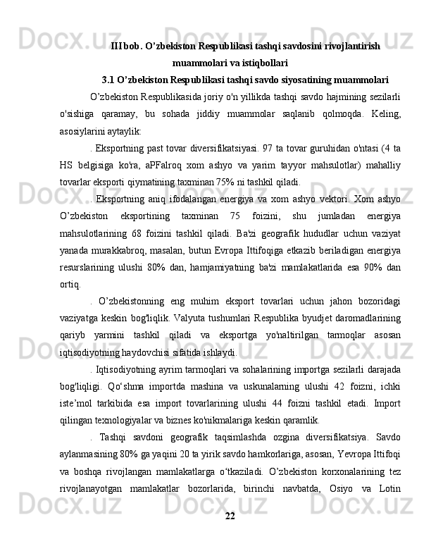 III bob. O’zbekiston Respublikasi tashqi savdosini rivojlantirish
muammolari va istiqbollari
3.1 O’zbekiston Respublikasi tashqi savdo siyosatining muammolari
O’zbekiston Respublikasida joriy o'n yillikda tashqi savdo hajmining sezilarli
o'sishiga   qaramay,   bu   sohada   jiddiy   muammolar   saqlanib   qolmoqda.   Keling,
asosiylarini aytaylik:
. Eksportning past  tovar diversifikatsiyasi. 97 ta tovar guruhidan o'ntasi (4 ta
HS   belgisiga   ko'ra,   aPFalroq   xom   ashyo   va   yarim   tayyor   mahsulotlar)   mahalliy
tovarlar eksporti qiymatining taxminan 75% ni tashkil qiladi.
.   Eksportning   aniq   ifodalangan   energiya   va   xom   ashyo   vektori.   Xom   ashyo
O’zbekiston   eksportining   taxminan   75   foizini,   shu   jumladan   energiya
mahsulotlarining   68   foizini   tashkil   qiladi.   Ba'zi   geografik   hududlar   uchun   vaziyat
yanada   murakkabroq,   masalan,   butun   Evropa   Ittifoqiga   etkazib   beriladigan   energiya
resurslarining   ulushi   80%   dan,   hamjamiyatning   ba'zi   mamlakatlarida   esa   90%   dan
ortiq.
.   O’zbekistonning   eng   muhim   eksport   tovarlari   uchun   jahon   bozoridagi
vaziyatga   keskin   bog'liqlik.   Valyuta   tushumlari   Respublika   byudjet   daromadlarining
qariyb   yarmini   tashkil   qiladi   va   eksportga   yo'naltirilgan   tarmoqlar   asosan
iqtisodiyotning haydovchisi sifatida ishlaydi.
. Iqtisodiyotning ayrim tarmoqlari va sohalarining importga sezilarli darajada
bog'liqligi.   Qo‘shma   importda   mashina   va   uskunalarning   ulushi   42   foizni,   ichki
iste’mol   tarkibida   esa   import   tovarlarining   ulushi   44   foizni   tashkil   etadi.   Import
qilingan texnologiyalar va biznes ko'nikmalariga keskin qaramlik.
.   Tashqi   savdoni   geografik   taqsimlashda   ozgina   diversifikatsiya.   Savdo
aylanmasining 80% ga yaqini 20 ta yirik savdo hamkorlariga, asosan, Yevropa Ittifoqi
va   boshqa   rivojlangan   mamlakatlarga   o tkaziladi.   O’zbekiston   korxonalarining   tezʻ
rivojlanayotgan   mamlakatlar   bozorlarida,   birinchi   navbatda,   Osiyo   va   Lotin
22 
