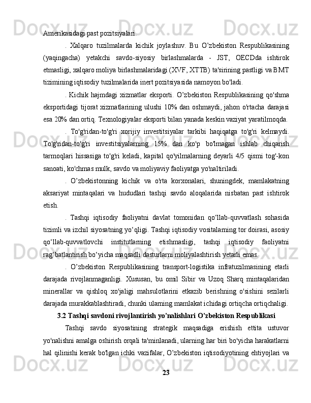 Amerikasidagi past pozitsiyalari.
.   Xalqaro   tuzilmalarda   kichik   joylashuv.   Bu   O’zbekiston   Respublikasining
(yaqingacha)   yetakchi   savdo-siyosiy   birlashmalarda   -   JST,   OECDda   ishtirok
etmasligi, xalqaro moliya birlashmalaridagi (XVF, XTTB) ta'sirining pastligi va BMT
tizimining iqtisodiy tuzilmalarida inert pozitsiyasida namoyon bo'ladi.
.  Kichik  hajmdagi   xizmatlar   eksporti.  O’zbekiston  Respublikasining   qo'shma
eksportidagi tijorat xizmatlarining ulushi  10% dan oshmaydi, jahon o'rtacha darajasi
esa 20% dan ortiq. Texnologiyalar eksporti bilan yanada keskin vaziyat yaratilmoqda.
.   To'g'ridan-to'g'ri   xorijiy   investitsiyalar   tarkibi   haqiqatga   to'g'ri   kelmaydi.
To'g'ridan-to'g'ri   investitsiyalarning   15%   dan   ko'p   bo'lmagan   ishlab   chiqarish
tarmoqlari   hissasiga   to'g'ri   keladi,   kapital   qo'yilmalarning   deyarli   4/5   qismi   tog'-kon
sanoati, ko'chmas mulk, savdo va moliyaviy faoliyatga yo'naltiriladi.
.   O’zbekistonning   kichik   va   o'rta   korxonalari,   shuningdek,   mamlakatning
aksariyat   mintaqalari   va   hududlari   tashqi   savdo   aloqalarida   nisbatan   past   ishtirok
etish.
.   Tashqi   iqtisodiy   faoliyatni   davlat   tomonidan   qo‘llab-quvvatlash   sohasida
tizimli va izchil siyosatning yo‘qligi. Tashqi iqtisodiy vositalarning tor doirasi, asosiy
qo‘llab-quvvatlovchi   institutlarning   etishmasligi,   tashqi   iqtisodiy   faoliyatni
rag‘batlantirish bo‘yicha maqsadli dasturlarni moliyalashtirish yetarli emas.
.   O’zbekiston   Respublikasining   transport-logistika   infratuzilmasining   etarli
darajada   rivojlanmaganligi.   Xususan,   bu   omil   Sibir   va   Uzoq   Sharq   mintaqalaridan
minerallar   va   qishloq   xo'jaligi   mahsulotlarini   etkazib   berishning   o'sishini   sezilarli
darajada murakkablashtiradi, chunki ularning mamlakat ichidagi ortiqcha ortiqchaligi.
3.2 Tashqi savdoni rivojlantirish yo'nalishlari O’zbekiston Respublikasi
Tashqi   savdo   siyosatining   strategik   maqsadiga   erishish   ettita   ustuvor
yo'nalishni amalga oshirish orqali ta'minlanadi, ularning har biri bo'yicha harakatlarni
hal qilinishi kerak bo'lgan ichki vazifalar, O’zbekiston iqtisodiyotining ehtiyojlari va
23 