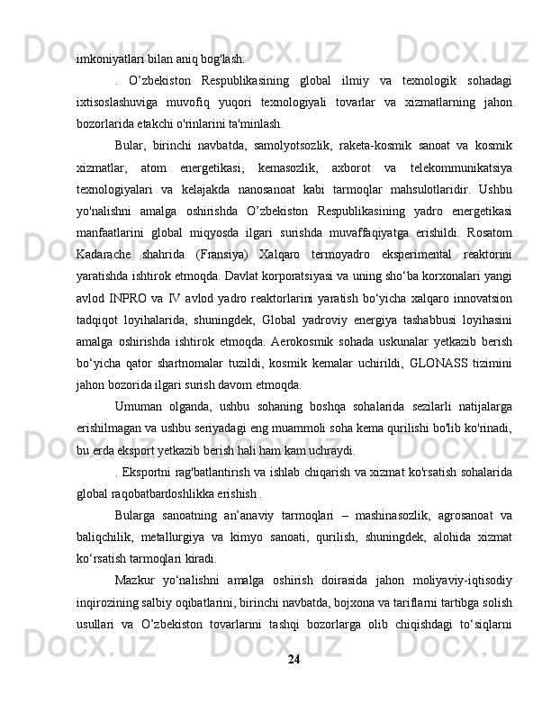 imkoniyatlari bilan aniq bog'lash:
.   O’zbekiston   Respublikasining   global   ilmiy   va   texnologik   sohadagi
ixtisoslashuviga   muvofiq   yuqori   texnologiyali   tovarlar   va   xizmatlarning   jahon
bozorlarida etakchi o'rinlarini ta'minlash.
Bular,   birinchi   navbatda,   samolyotsozlik,   raketa-kosmik   sanoat   va   kosmik
xizmatlar,   atom   energetikasi,   kemasozlik,   axborot   va   telekommunikatsiya
texnologiyalari   va   kelajakda   nanosanoat   kabi   tarmoqlar   mahsulotlaridir.   Ushbu
yo'nalishni   amalga   oshirishda   O’zbekiston   Respublikasining   yadro   energetikasi
manfaatlarini   global   miqyosda   ilgari   surishda   muvaffaqiyatga   erishildi.   Rosatom
Kadarache   shahrida   (Fransiya)   Xalqaro   termoyadro   eksperimental   reaktorini
yaratishda ishtirok etmoqda. Davlat korporatsiyasi va uning sho‘ba korxonalari yangi
avlod  INPRO   va   IV   avlod  yadro   reaktorlarini   yaratish   bo‘yicha   xalqaro  innovatsion
tadqiqot   loyihalarida,   shuningdek,   Global   yadroviy   energiya   tashabbusi   loyihasini
amalga   oshirishda   ishtirok   etmoqda.   Aerokosmik   sohada   uskunalar   yetkazib   berish
bo‘yicha   qator   shartnomalar   tuzildi,   kosmik   kemalar   uchirildi,   GLONASS   tizimini
jahon bozorida ilgari surish davom etmoqda.
Umuman   olganda,   ushbu   sohaning   boshqa   sohalarida   sezilarli   natijalarga
erishilmagan va ushbu seriyadagi eng muammoli soha kema qurilishi bo'lib ko'rinadi,
bu erda eksport yetkazib berish hali ham kam uchraydi.
. Eksportni rag'batlantirish va ishlab chiqarish va xizmat ko'rsatish sohalarida
global raqobatbardoshlikka erishish .
Bularga   sanoatning   an’anaviy   tarmoqlari   –   mashinasozlik,   agrosanoat   va
baliqchilik,   metallurgiya   va   kimyo   sanoati,   qurilish,   shuningdek,   alohida   xizmat
ko‘rsatish tarmoqlari kiradi.
Mazkur   yo‘nalishni   amalga   oshirish   doirasida   jahon   moliyaviy-iqtisodiy
inqirozining salbiy oqibatlarini, birinchi navbatda, bojxona va tariflarni tartibga solish
usullari   va   O’zbekiston   tovarlarini   tashqi   bozorlarga   olib   chiqishdagi   to‘siqlarni
24