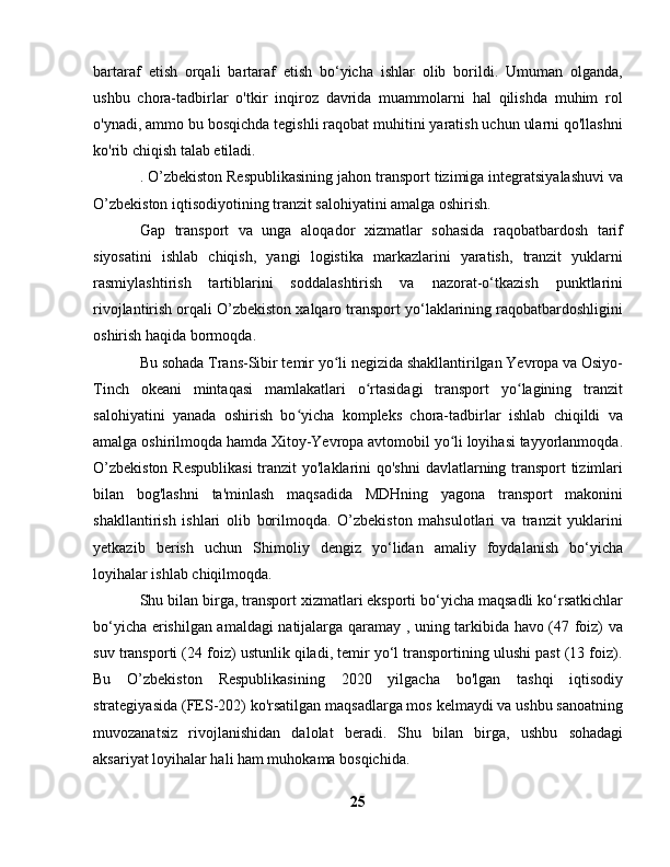 bartaraf   etish   orqali   bartaraf   etish   bo‘yicha   ishlar   olib   borildi.   Umuman   olganda,
ushbu   chora-tadbirlar   o'tkir   inqiroz   davrida   muammolarni   hal   qilishda   muhim   rol
o'ynadi, ammo bu bosqichda tegishli raqobat muhitini yaratish uchun ularni qo'llashni
ko'rib chiqish talab etiladi.
. O’zbekiston Respublikasining jahon transport tizimiga integratsiyalashuvi va
O’zbekiston iqtisodiyotining tranzit salohiyatini amalga oshirish.
Gap   transport   va   unga   aloqador   xizmatlar   sohasida   raqobatbardosh   tarif
siyosatini   ishlab   chiqish,   yangi   logistika   markazlarini   yaratish,   tranzit   yuklarni
rasmiylashtirish   tartiblarini   soddalashtirish   va   nazorat-o‘tkazish   punktlarini
rivojlantirish orqali O’zbekiston xalqaro transport yo‘laklarining raqobatbardoshligini
oshirish haqida bormoqda.
Bu sohada Trans-Sibir temir yo li negizida shakllantirilgan Yevropa va Osiyo-ʻ
Tinch   okeani   mintaqasi   mamlakatlari   o rtasidagi   transport   yo lagining   tranzit	
ʻ ʻ
salohiyatini   yanada   oshirish   bo yicha   kompleks   chora-tadbirlar   ishlab   chiqildi   va	
ʻ
amalga oshirilmoqda hamda Xitoy-Yevropa avtomobil yo li loyihasi tayyorlanmoqda.	
ʻ
O’zbekiston  Respublikasi  tranzit  yo'laklarini  qo'shni  davlatlarning transport  tizimlari
bilan   bog'lashni   ta'minlash   maqsadida   MDHning   yagona   transport   makonini
shakllantirish   ishlari   olib   borilmoqda.   O’zbekiston   mahsulotlari   va   tranzit   yuklarini
yetkazib   berish   uchun   Shimoliy   dengiz   yo‘lidan   amaliy   foydalanish   bo‘yicha
loyihalar ishlab chiqilmoqda.
Shu bilan birga, transport xizmatlari eksporti bo‘yicha maqsadli ko‘rsatkichlar
bo‘yicha erishilgan amaldagi natijalarga qaramay , uning tarkibida havo (47 foiz) va
suv transporti (24 foiz) ustunlik qiladi, temir yo‘l transportining ulushi past (13 foiz).
Bu   O’zbekiston   Respublikasining   2020   yilgacha   bo'lgan   tashqi   iqtisodiy
strategiyasida (FES-202) ko'rsatilgan maqsadlarga mos kelmaydi va ushbu sanoatning
muvozanatsiz   rivojlanishidan   dalolat   beradi.   Shu   bilan   birga,   ushbu   sohadagi
aksariyat loyihalar hali ham muhokama bosqichida.
25 