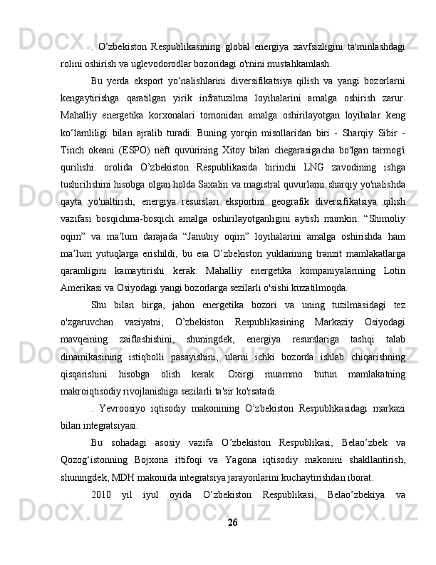 .   O’zbekiston   Respublikasining   global   energiya   xavfsizligini   ta'minlashdagi
rolini oshirish va uglevodorodlar bozoridagi o'rnini mustahkamlash.
Bu   yerda   eksport   yo‘nalishlarini   diversifikatsiya   qilish   va   yangi   bozorlarni
kengaytirishga   qaratilgan   yirik   infratuzilma   loyihalarini   amalga   oshirish   zarur.
Mahalliy   energetika   korxonalari   tomonidan   amalga   oshirilayotgan   loyihalar   keng
ko‘lamliligi   bilan   ajralib   turadi.   Buning   yorqin   misollaridan   biri   -   Sharqiy   Sibir   -
Tinch   okeani   (ESPO)   neft   quvurining   Xitoy   bilan   chegarasigacha   bo'lgan   tarmog'i
qurilishi.   orolida   O’zbekiston   Respublikasida   birinchi   LNG   zavodining   ishga
tushirilishini hisobga olgan holda Saxalin va magistral quvurlarni sharqiy yo'nalishda
qayta   yo'naltirish,   energiya   resurslari   eksportini   geografik   diversifikatsiya   qilish
vazifasi   bosqichma-bosqich   amalga   oshirilayotganligini   aytish   mumkin.   “Shimoliy
oqim”   va   ma lum   darajada   “Janubiy   oqim”   loyihalarini   amalga   oshirishda   hamʼ
ma lum   yutuqlarga   erishildi,   bu   esa   O’zbekiston   yuklarining   tranzit   mamlakatlarga	
ʼ
qaramligini   kamaytirishi   kerak.   Mahalliy   energetika   kompaniyalarining   Lotin
Amerikasi va Osiyodagi yangi bozorlarga sezilarli o'sishi kuzatilmoqda.
Shu   bilan   birga,   jahon   energetika   bozori   va   uning   tuzilmasidagi   tez
o'zgaruvchan   vaziyatni,   O’zbekiston   Respublikasining   Markaziy   Osiyodagi
mavqeining   zaiflashishini,   shuningdek,   energiya   resurslariga   tashqi   talab
dinamikasining   istiqbolli   pasayishini,   ularni   ichki   bozorda   ishlab   chiqarishning
qisqarishini   hisobga   olish   kerak.   Oxirgi   muammo   butun   mamlakatning
makroiqtisodiy rivojlanishiga sezilarli ta'sir ko'rsatadi.
.   Yevroosiyo   iqtisodiy   makonining   O’zbekiston   Respublikasidagi   markazi
bilan integratsiyasi.
Bu   sohadagi   asosiy   vazifa   O’zbekiston   Respublikasi,   Belao’zbek   va
Qozog‘istonning   Bojxona   ittifoqi   va   Yagona   iqtisodiy   makonini   shakllantirish,
shuningdek, MDH makonida integratsiya jarayonlarini kuchaytirishdan iborat.
2010   yil   iyul   oyida   O’zbekiston   Respublikasi,   Belao’zbekiya   va
26 