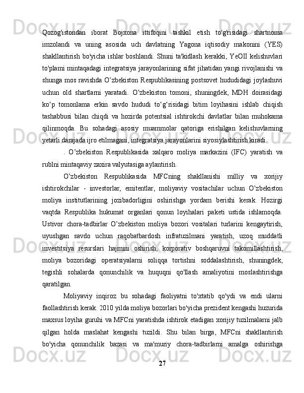 Qozog'istondan   iborat   Bojxona   ittifoqini   tashkil   etish   to'g'risidagi   shartnoma
imzolandi   va   uning   asosida   uch   davlatning   Yagona   iqtisodiy   makonini   (YES)
shakllantirish  bo'yicha   ishlar   boshlandi.  Shuni  ta'kidlash   kerakki,  YeOII  kelishuvlari
to'plami mintaqadagi integratsiya jarayonlarining sifat jihatidan yangi rivojlanishi  va
shunga mos ravishda O’zbekiston  Respublikasining postsovet  hududidagi joylashuvi
uchun   old   shartlarni   yaratadi.   O’zbekiston   tomoni,   shuningdek,   MDH   doirasidagi
ko‘p   tomonlama   erkin   savdo   hududi   to‘g‘risidagi   bitim   loyihasini   ishlab   chiqish
tashabbusi   bilan   chiqdi   va   hozirda   potentsial   ishtirokchi   davlatlar   bilan   muhokama
qilinmoqda.   Bu   sohadagi   asosiy   muammolar   qatoriga   erishilgan   kelishuvlarning
yetarli darajada ijro etilmagani, integratsiya jarayonlarini siyosiylashtirish kiradi.
.   O’zbekiston   Respublikasida   xalqaro   moliya   markazini   (IFC)   yaratish   va
rublni mintaqaviy zaxira valyutasiga aylantirish.
O’zbekiston   Respublikasida   MFCning   shakllanishi   milliy   va   xorijiy
ishtirokchilar   -   investorlar,   emitentlar,   moliyaviy   vositachilar   uchun   O’zbekiston
moliya   institutlarining   jozibadorligini   oshirishga   yordam   berishi   kerak.   Hozirgi
vaqtda   Respublika   hukumat   organlari   qonun   loyihalari   paketi   ustida   ishlamoqda.
Ustivor   chora-tadbirlar   O’zbekiston   moliya   bozori   vositalari   turlarini   kengaytirish,
uyushgan   savdo   uchun   raqobatbardosh   infratuzilmani   yaratish,   uzoq   muddatli
investitsiya   resurslari   hajmini   oshirish,   korporativ   boshqaruvni   takomillashtirish,
moliya   bozoridagi   operatsiyalarni   soliqqa   tortishni   soddalashtirish,   shuningdek,
tegishli   sohalarda   qonunchilik   va   huquqni   qo'llash   amaliyotini   moslashtirishga
qaratilgan.
Moliyaviy   inqiroz   bu   sohadagi   faoliyatni   to'xtatib   qo'ydi   va   endi   ularni
faollashtirish kerak. 2010 yilda moliya bozorlari bo'yicha prezident kengashi huzurida
maxsus loyiha guruhi va MFCni yaratishda ishtirok etadigan xorijiy tuzilmalarni jalb
qilgan   holda   maslahat   kengashi   tuzildi.   Shu   bilan   birga,   MFCni   shakllantirish
bo'yicha   qonunchilik   bazasi   va   ma'muriy   chora-tadbirlarni   amalga   oshirishga
27 