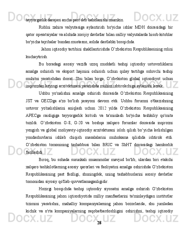 tayyorgarlik darajasi ancha past deb baholanishi mumkin.
Rublni   zahira   valyutasiga   aylantirish   bo'yicha   ishlar   MDH   doirasidagi   bir
qator operatsiyalar va alohida xorijiy davlatlar bilan milliy valyutalarda hisob-kitoblar
bo'yicha tajribalar bundan mustasno, aslida dastlabki bosqichda.
. Jahon iqtisodiy tartibini shakllantirishda O’zbekiston Respublikasining rolini
kuchaytirish.
Bu   boradagi   asosiy   vazifa   uzoq   muddatli   tashqi   iqtisodiy   ustuvorliklarni
amalga   oshirish   va   eksport   hajmini   oshirish   uchun   qulay   tartibga   soluvchi   tashqi
muhitni   yaratishdan   iborat.   Shu   bilan   birga,   O’zbekiston   global   iqtisodiyot   uchun
inqirozdan keyingi arxitekturani yaratishda muhim ishtirokchiga aylanishi kerak.
Ushbu   yo'nalishni   amalga   oshirish   doirasida   O’zbekiston   Respublikasining
JST   va   OECDga   a'zo   bo'lish   jarayoni   davom   etdi.   Ushbu   forumni   o'tkazishning
ustuvor   yo'nalishlarini   aniqlash   uchun   2012   yilda   O’zbekiston   Respublikasining
APECga   raisligiga   tayyorgarlik   ko'rish   va   ta'minlash   bo'yicha   tashkiliy   qo'mita
tuzildi.   O’zbekiston   G-8,   G-20   va   boshqa   xalqaro   forumlar   doirasida   inqirozni
yengish   va   global   moliyaviy-iqtisodiy   arxitekturani   isloh   qilish   bo‘yicha   kelishilgan
yondashuvlarni   ishlab   chiqish   masalalarini   muhokama   qilishda   ishtirok   etdi.
O’zbekiston   tomonining   tashabbusi   bilan   BRIC   va   ShHT   doirasidagi   hamkorlik
faollashdi.
Biroq,   bu   sohada   surunkali   muammolar   mavjud   bo'lib,   ulardan   biri   etakchi
xalqaro tashkilotlarning asosiy qarorlari va faoliyatini amalga oshirishda O’zbekiston
Respublikasining   past   faolligi,   shuningdek,   uning   tashabbuslarini   asosiy   davlatlar
tomonidan siyosiy qo'llab-quvvatlamaganligidir.
Hozirgi   bosqichda   tashqi   iqtisodiy   siyosatni   amalga   oshirish   O’zbekiston
Respublikasining   jahon   iqtisodiyotida   milliy   manfaatlarini   ta'minlaydigan   institutlar
tizimini   yaratishni,   mahalliy   kompaniyalarning   jahon   bozorlarida,   shu   jumladan
kichik   va   o'rta   kompaniyalarning   raqobatbardoshligini   oshirishni,   tashqi   iqtisodiy
28 