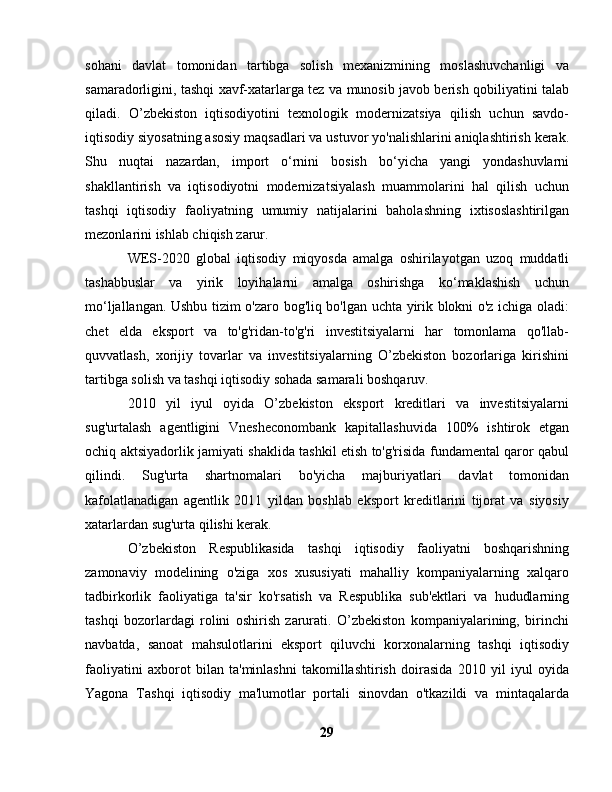 sohani   davlat   tomonidan   tartibga   solish   mexanizmining   moslashuvchanligi   va
samaradorligini, tashqi xavf-xatarlarga tez va munosib javob berish qobiliyatini talab
qiladi.   O’zbekiston   iqtisodiyotini   texnologik   modernizatsiya   qilish   uchun   savdo-
iqtisodiy siyosatning asosiy maqsadlari va ustuvor yo'nalishlarini aniqlashtirish kerak.
Shu   nuqtai   nazardan,   import   o‘rnini   bosish   bo‘yicha   yangi   yondashuvlarni
shakllantirish   va   iqtisodiyotni   modernizatsiyalash   muammolarini   hal   qilish   uchun
tashqi   iqtisodiy   faoliyatning   umumiy   natijalarini   baholashning   ixtisoslashtirilgan
mezonlarini ishlab chiqish zarur.
WES-2020   global   iqtisodiy   miqyosda   amalga   oshirilayotgan   uzoq   muddatli
tashabbuslar   va   yirik   loyihalarni   amalga   oshirishga   ko‘maklashish   uchun
mo‘ljallangan. Ushbu tizim o'zaro bog'liq bo'lgan uchta yirik blokni o'z ichiga oladi:
chet   elda   eksport   va   to'g'ridan-to'g'ri   investitsiyalarni   har   tomonlama   qo'llab-
quvvatlash,   xorijiy   tovarlar   va   investitsiyalarning   O’zbekiston   bozorlariga   kirishini
tartibga solish va tashqi iqtisodiy sohada samarali boshqaruv.
2010   yil   iyul   oyida   O’zbekiston   eksport   kreditlari   va   investitsiyalarni
sug'urtalash   agentligini   Vnesheconombank   kapitallashuvida   100%   ishtirok   etgan
ochiq aktsiyadorlik jamiyati shaklida tashkil etish to'g'risida fundamental qaror qabul
qilindi.   Sug'urta   shartnomalari   bo'yicha   majburiyatlari   davlat   tomonidan
kafolatlanadigan   agentlik   2011   yildan   boshlab   eksport   kreditlarini   tijorat   va   siyosiy
xatarlardan sug'urta qilishi kerak.
O’zbekiston   Respublikasida   tashqi   iqtisodiy   faoliyatni   boshqarishning
zamonaviy   modelining   o'ziga   xos   xususiyati   mahalliy   kompaniyalarning   xalqaro
tadbirkorlik   faoliyatiga   ta'sir   ko'rsatish   va   Respublika   sub'ektlari   va   hududlarning
tashqi   bozorlardagi   rolini   oshirish   zarurati.   O’zbekiston   kompaniyalarining,   birinchi
navbatda,   sanoat   mahsulotlarini   eksport   qiluvchi   korxonalarning   tashqi   iqtisodiy
faoliyatini   axborot   bilan   ta'minlashni   takomillashtirish   doirasida   2010   yil   iyul   oyida
Yagona   Tashqi   iqtisodiy   ma'lumotlar   portali   sinovdan   o'tkazildi   va   mintaqalarda
29 
