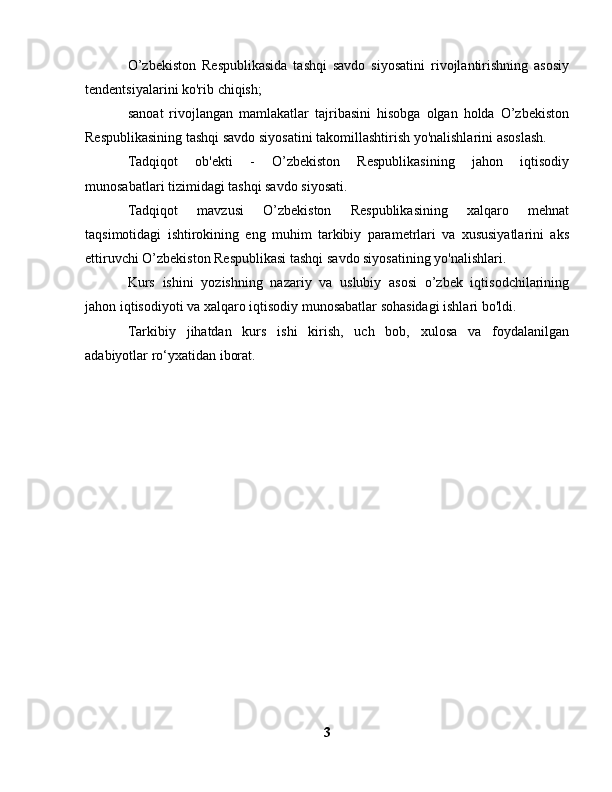 O’zbekiston   Respublikasida   tashqi   savdo   siyosatini   rivojlantirishning   asosiy
tendentsiyalarini ko'rib chiqish;
sanoat   rivojlangan   mamlakatlar   tajribasini   hisobga   olgan   holda   O’zbekiston
Respublikasining tashqi savdo siyosatini takomillashtirish yo'nalishlarini asoslash.
Tadqiqot   ob'ekti   -   O’zbekiston   Respublikasining   jahon   iqtisodiy
munosabatlari tizimidagi tashqi savdo siyosati.
Tadqiqot   mavzusi   O’zbekiston   Respublikasining   xalqaro   mehnat
taqsimotidagi   ishtirokining   eng   muhim   tarkibiy   parametrlari   va   xususiyatlarini   aks
ettiruvchi O’zbekiston Respublikasi tashqi savdo siyosatining yo'nalishlari.
Kurs   ishini   yozishning   nazariy   va   uslubiy   asosi   o’zbek   iqtisodchilarining
jahon iqtisodiyoti va xalqaro iqtisodiy munosabatlar sohasidagi ishlari bo'ldi.
Tarkibiy   jihatdan   kurs   ishi   kirish,   uch   bob,   xulosa   va   foydalanilgan
adabiyotlar ro‘yxatidan iborat.
3 