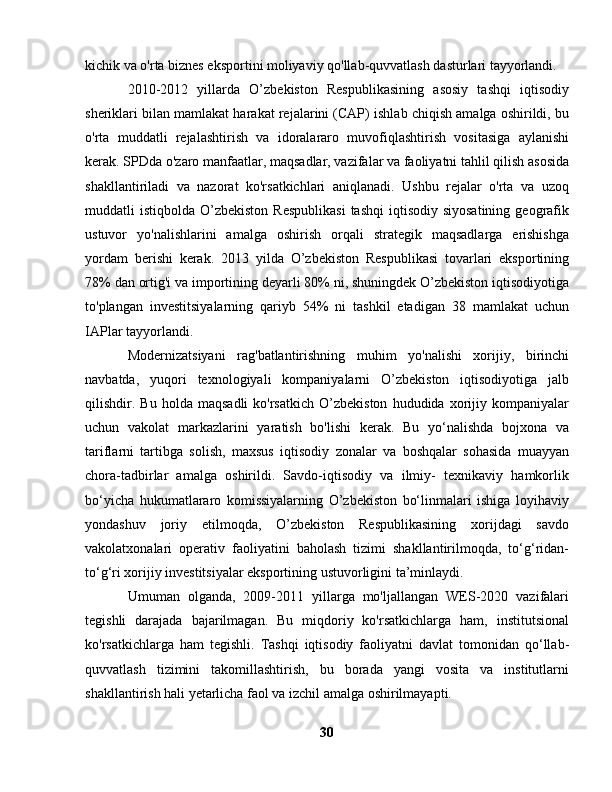 kichik va o'rta biznes eksportini moliyaviy qo'llab-quvvatlash dasturlari tayyorlandi.
2010-2012   yillarda   O’zbekiston   Respublikasining   asosiy   tashqi   iqtisodiy
sheriklari bilan mamlakat harakat rejalarini (CAP) ishlab chiqish amalga oshirildi, bu
o'rta   muddatli   rejalashtirish   va   idoralararo   muvofiqlashtirish   vositasiga   aylanishi
kerak. SPDda o'zaro manfaatlar, maqsadlar, vazifalar va faoliyatni tahlil qilish asosida
shakllantiriladi   va   nazorat   ko'rsatkichlari   aniqlanadi.   Ushbu   rejalar   o'rta   va   uzoq
muddatli  istiqbolda  O’zbekiston  Respublikasi   tashqi   iqtisodiy siyosatining   geografik
ustuvor   yo'nalishlarini   amalga   oshirish   orqali   strategik   maqsadlarga   erishishga
yordam   berishi   kerak.   2013   yilda   O’zbekiston   Respublikasi   tovarlari   eksportining
78% dan ortig'i va importining deyarli 80% ni, shuningdek O’zbekiston iqtisodiyotiga
to'plangan   investitsiyalarning   qariyb   54%   ni   tashkil   etadigan   38   mamlakat   uchun
IAPlar tayyorlandi.
Modernizatsiyani   rag'batlantirishning   muhim   yo'nalishi   xorijiy,   birinchi
navbatda,   yuqori   texnologiyali   kompaniyalarni   O’zbekiston   iqtisodiyotiga   jalb
qilishdir.  Bu   holda   maqsadli   ko'rsatkich   O’zbekiston   hududida   xorijiy   kompaniyalar
uchun   vakolat   markazlarini   yaratish   bo'lishi   kerak.   Bu   yo‘nalishda   bojxona   va
tariflarni   tartibga   solish,   maxsus   iqtisodiy   zonalar   va   boshqalar   sohasida   muayyan
chora-tadbirlar   amalga   oshirildi.   Savdo-iqtisodiy   va   ilmiy-   texnikaviy   hamkorlik
bo‘yicha   hukumatlararo   komissiyalarning   O’zbekiston   bo‘linmalari   ishiga   loyihaviy
yondashuv   joriy   etilmoqda,   O’zbekiston   Respublikasining   xorijdagi   savdo
vakolatxonalari   operativ   faoliyatini   baholash   tizimi   shakllantirilmoqda,   to‘g‘ridan-
to‘g‘ri xorijiy investitsiyalar eksportining ustuvorligini ta’minlaydi.
Umuman   olganda,   2009-2011   yillarga   mo'ljallangan   WES-2020   vazifalari
tegishli   darajada   bajarilmagan.   Bu   miqdoriy   ko'rsatkichlarga   ham,   institutsional
ko'rsatkichlarga   ham   tegishli.   Tashqi   iqtisodiy   faoliyatni   davlat   tomonidan   qo‘llab-
quvvatlash   tizimini   takomillashtirish,   bu   borada   yangi   vosita   va   institutlarni
shakllantirish hali yetarlicha faol va izchil amalga oshirilmayapti.
30 