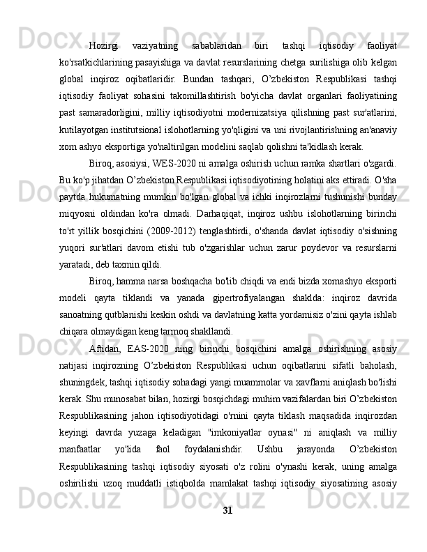 Hozirgi   vaziyatning   sabablaridan   biri   tashqi   iqtisodiy   faoliyat
ko'rsatkichlarining pasayishiga va davlat resurslarining chetga surilishiga olib kelgan
global   inqiroz   oqibatlaridir.   Bundan   tashqari,   O’zbekiston   Respublikasi   tashqi
iqtisodiy   faoliyat   sohasini   takomillashtirish   bo'yicha   davlat   organlari   faoliyatining
past   samaradorligini,   milliy   iqtisodiyotni   modernizatsiya   qilishning   past   sur'atlarini,
kutilayotgan institutsional islohotlarning yo'qligini va uni rivojlantirishning an'anaviy
xom ashyo eksportiga yo'naltirilgan modelini saqlab qolishni ta'kidlash kerak.
Biroq, asosiysi, WES-2020 ni amalga oshirish uchun ramka shartlari o'zgardi.
Bu ko'p jihatdan O’zbekiston Respublikasi iqtisodiyotining holatini aks ettiradi. O'sha
paytda   hukumatning   mumkin  bo'lgan   global   va  ichki   inqirozlarni   tushunishi   bunday
miqyosni   oldindan   ko'ra   olmadi.   Darhaqiqat,   inqiroz   ushbu   islohotlarning   birinchi
to'rt   yillik   bosqichini   (2009-2012)   tenglashtirdi,   o'shanda   davlat   iqtisodiy   o'sishning
yuqori   sur'atlari   davom   etishi   tub   o'zgarishlar   uchun   zarur   poydevor   va   resurslarni
yaratadi, deb taxmin qildi.
Biroq, hamma narsa boshqacha bo'lib chiqdi va endi bizda xomashyo eksporti
modeli   qayta   tiklandi   va   yanada   gipertrofiyalangan   shaklda:   inqiroz   davrida
sanoatning qutblanishi keskin oshdi va davlatning katta yordamisiz o'zini qayta ishlab
chiqara olmaydigan keng tarmoq shakllandi.
Aftidan,   EAS-2020   ning   birinchi   bosqichini   amalga   oshirishning   asosiy
natijasi   inqirozning   O’zbekiston   Respublikasi   uchun   oqibatlarini   sifatli   baholash,
shuningdek, tashqi iqtisodiy sohadagi yangi muammolar va xavflarni aniqlash bo'lishi
kerak. Shu munosabat bilan, hozirgi bosqichdagi muhim vazifalardan biri O’zbekiston
Respublikasining   jahon   iqtisodiyotidagi   o'rnini   qayta   tiklash   maqsadida   inqirozdan
keyingi   davrda   yuzaga   keladigan   "imkoniyatlar   oynasi"   ni   aniqlash   va   milliy
manfaatlar   yo'lida   faol   foydalanishdir.   Ushbu   jarayonda   O’zbekiston
Respublikasining   tashqi   iqtisodiy   siyosati   o'z   rolini   o'ynashi   kerak,   uning   amalga
oshirilishi   uzoq   muddatli   istiqbolda   mamlakat   tashqi   iqtisodiy   siyosatining   asosiy
31 