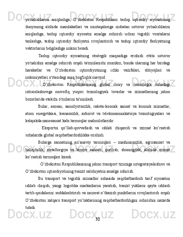 yo'nalishlarini   aniqlashga,   O’zbekiston   Respublikasi   tashqi   iqtisodiy   siyosatining
dunyoning   alohida   mamlakatlari   va   mintaqalariga   nisbatan   ustuvor   yo'nalishlarini
aniqlashga,   tashqi   iqtisodiy   siyosatni   amalga   oshirish   uchun   tegishli   vositalarni
tanlashga,   tashqi   iqtisodiy   faoliyatni   rivojlantirish   va   tashqi   iqtisodiy   faoliyatning
vektorlarini belgilashga imkon beradi.
Tashqi   iqtisodiy   siyosatning   strategik   maqsadiga   erishish   ettita   ustuvor
yo'nalishni amalga oshirish orqali ta'minlanishi mumkin, bunda ularning har biridagi
harakatlar   va   O’zbekiston   iqtisodiyotining   ichki   vazifalari,   ehtiyojlari   va
imkoniyatlari o'rtasidagi aniq bog'liqlik mavjud.
.   O’zbekiston   Respublikasining   global   ilmiy   va   texnologik   sohadagi
ixtisoslashuviga   muvofiq   yuqori   texnologiyali   tovarlar   va   xizmatlarning   jahon
bozorlarida etakchi o'rinlarini ta'minlash.
Bular,   asosan,   samolyotsozlik,   raketa-kosmik   sanoat   va   kosmik   xizmatlar,
atom   energetikasi,   kemasozlik,   axborot   va   telekommunikatsiya   texnologiyalari   va
kelajakda nanosanoat kabi tarmoqlar mahsulotlaridir.
.   Eksportni   qo‘llab-quvvatlash   va   ishlab   chiqarish   va   xizmat   ko‘rsatish
sohalarida global raqobatbardoshlikka erishish.
Bularga   sanoatning   an’anaviy   tarmoqlari   –   mashinasozlik,   agrosanoat   va
baliqchilik,   metallurgiya   va   kimyo   sanoati,   qurilish,   shuningdek,   alohida   xizmat
ko‘rsatish tarmoqlari kiradi.
. O’zbekiston Respublikasining jahon transport tizimiga integratsiyalashuvi va
O’zbekiston iqtisodiyotining tranzit salohiyatini amalga oshirish.
Bu   transport   va   tegishli   xizmatlar   sohasida   raqobatbardosh   tarif   siyosatini
ishlab   chiqish,   yangi   logistika   markazlarini   yaratish,   tranzit   yuklarni   qayta   ishlash
tartib-qoidalarini  soddalashtirish  va nazorat-o‘tkazish punktlarini rivojlantirish orqali
O’zbekiston   xalqaro   transport   yo‘laklarining   raqobatbardoshligini   oshirishni   nazarda
tutadi.
32 