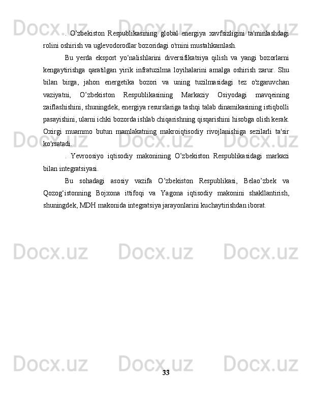 .   O’zbekiston   Respublikasining   global   energiya   xavfsizligini   ta'minlashdagi
rolini oshirish va uglevodorodlar bozoridagi o'rnini mustahkamlash.
Bu   yerda   eksport   yo‘nalishlarini   diversifikatsiya   qilish   va   yangi   bozorlarni
kengaytirishga   qaratilgan   yirik   infratuzilma   loyihalarini   amalga   oshirish   zarur.   Shu
bilan   birga,   jahon   energetika   bozori   va   uning   tuzilmasidagi   tez   o'zgaruvchan
vaziyatni,   O’zbekiston   Respublikasining   Markaziy   Osiyodagi   mavqeining
zaiflashishini, shuningdek, energiya resurslariga tashqi talab dinamikasining istiqbolli
pasayishini, ularni ichki bozorda ishlab chiqarishning qisqarishini hisobga olish kerak.
Oxirgi   muammo   butun   mamlakatning   makroiqtisodiy   rivojlanishiga   sezilarli   ta'sir
ko'rsatadi.
.   Yevroosiyo   iqtisodiy   makonining   O’zbekiston   Respublikasidagi   markazi
bilan integratsiyasi.
Bu   sohadagi   asosiy   vazifa   O’zbekiston   Respublikasi,   Belao’zbek   va
Qozog‘istonning   Bojxona   ittifoqi   va   Yagona   iqtisodiy   makonini   shakllantirish,
shuningdek, MDH makonida integratsiya jarayonlarini kuchaytirishdan iborat.
33 