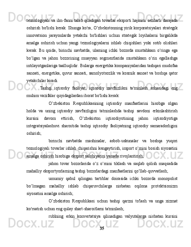 texnologiyali va ilm-fanni talab qiladigan tovarlar eksporti  hajmini sezilarli  darajada
oshirish bo'lishi kerak. Shunga ko'ra, O’zbekistonning yirik korporatsiyalari strategik
innovatsion   jarayonlarda   yetakchi   bo'lishlari   uchun   strategik   loyihalarni   birgalikda
amalga   oshirish   uchun   yangi   texnologiyalarni   ishlab   chiqishlari   yoki   sotib   olishlari
kerak.   Bu   qoida,   birinchi   navbatda,   ularning   ichki   bozorda   mustahkam   o‘ringa   ega
bo‘lgan   va   jahon   bozorining   muayyan   segmentlarida   mustahkam   o‘rin   egallashga
intilayotganlariga taalluqlidir. Bularga energetika kompaniyalaridan tashqari mudofaa
sanoati, energetika, quvur sanoati, samolyotsozlik va kosmik sanoat  va boshqa qator
yetakchilar kiradi.
Tashqi   iqtisodiy   faoliyat,   iqtisodiy   xavfsizlikni   ta'minlash   sohasidagi   eng
muhim vazifalar quyidagilardan iborat bo'lishi kerak:
O’zbekiston   Respublikasining   iqtisodiy   manfaatlarini   hisobga   olgan
holda   va   uning   iqtisodiy   xavfsizligini   ta'minlashda   tashqi   savdoni   erkinlashtirish
kursini   davom   ettirish,   O’zbekiston   iqtisodiyotining   jahon   iqtisodiyotiga
integratsiyalashuvi   sharoitida   tashqi   iqtisodiy   faoliyatning   iqtisodiy   samaradorligini
oshirish;
birinchi   navbatda   mashinalar,   asbob-uskunalar   va   boshqa   yuqori
texnologiyali tovarlar ishlab chiqarishni kengaytirish, import o‘rnini bosish siyosatini
amalga oshirish hisobiga eksport salohiyatini yanada rivojlantirish;
jahon   tovar   bozorlarida   o‘z   o‘rnini   tiklash   va   saqlab   qolish   maqsadida
mahalliy eksportyorlarning tashqi bozorlardagi manfaatlarini qo‘llab-quvvatlash;
umumiy   qabul   qilingan   tartiblar   doirasida   ichki   bozorda   monopolist
bo‘lmagan   mahalliy   ishlab   chiqaruvchilarga   nisbatan   oqilona   protektsionizm
siyosatini amalga oshirish;
O’zbekiston   Respublikasi   uchun   tashqi   qarzni   to'lash   va   unga   xizmat
ko'rsatish uchun eng qulay shart-sharoitlarni ta'minlash;
rublning   erkin   konvertatsiya   qilinadigan   valyutalarga   nisbatan   kursini
35 
