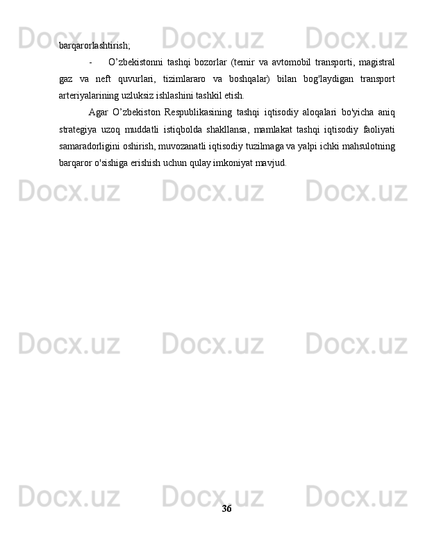 barqarorlashtirish;
-  O’zbekistonni   tashqi   bozorlar   (temir   va   avtomobil   transporti,   magistral
gaz   va   neft   quvurlari,   tizimlararo   va   boshqalar)   bilan   bog'laydigan   transport
arteriyalarining uzluksiz ishlashini tashkil etish.
Agar   O’zbekiston   Respublikasining   tashqi   iqtisodiy   aloqalari   bo'yicha   aniq
strategiya   uzoq   muddatli   istiqbolda   shakllansa,   mamlakat   tashqi   iqtisodiy   faoliyati
samaradorligini oshirish, muvozanatli iqtisodiy tuzilmaga va yalpi ichki mahsulotning
barqaror o'sishiga erishish uchun qulay imkoniyat mavjud.
36 