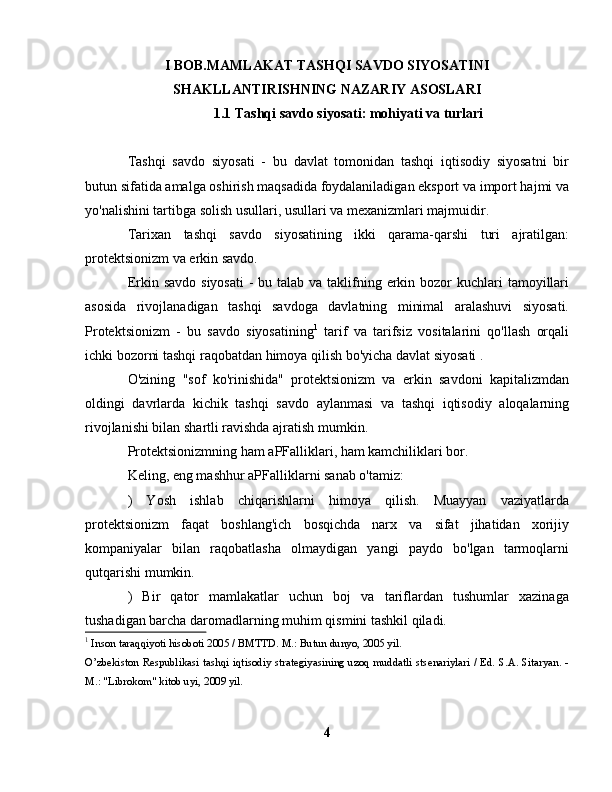 I BOB.MAMLAKAT TASHQI SAVDO SIYOSATINI
SHAKLLANTIRISHNING NAZARIY ASOSLARI
1.1 Tashqi savdo siyosati: mohiyati va turlari
Tashqi   savdo   siyosati   -   bu   davlat   tomonidan   tashqi   iqtisodiy   siyosatni   bir
butun sifatida amalga oshirish maqsadida foydalaniladigan eksport va import hajmi va
yo'nalishini tartibga solish usullari, usullari va mexanizmlari majmuidir.
Tarixan   tashqi   savdo   siyosatining   ikki   qarama-qarshi   turi   ajratilgan:
protektsionizm va erkin savdo.
Erkin savdo siyosati  -  bu talab va taklifning erkin bozor  kuchlari  tamoyillari
asosida   rivojlanadigan   tashqi   savdoga   davlatning   minimal   aralashuvi   siyosati.
Protektsionizm   -   bu   savdo   siyosatining 1
  tarif   va   tarifsiz   vositalarini   qo'llash   orqali
ichki bozorni tashqi raqobatdan himoya qilish bo'yicha davlat siyosati .
O'zining   "sof   ko'rinishida"   protektsionizm   va   erkin   savdoni   kapitalizmdan
oldingi   davrlarda   kichik   tashqi   savdo   aylanmasi   va   tashqi   iqtisodiy   aloqalarning
rivojlanishi bilan shartli ravishda ajratish mumkin.
Protektsionizmning ham aPFalliklari, ham kamchiliklari bor.
Keling, eng mashhur aPFalliklarni sanab o'tamiz:
)   Yosh   ishlab   chiqarishlarni   himoya   qilish.   Muayyan   vaziyatlarda
protektsionizm   faqat   boshlang'ich   bosqichda   narx   va   sifat   jihatidan   xorijiy
kompaniyalar   bilan   raqobatlasha   olmaydigan   yangi   paydo   bo'lgan   tarmoqlarni
qutqarishi mumkin.
)   Bir   qator   mamlakatlar   uchun   boj   va   tariflardan   tushumlar   xazinaga
tushadigan barcha daromadlarning muhim qismini tashkil qiladi.
1
 Inson taraqqiyoti hisoboti 2005 / BMTTD. M.: Butun dunyo, 2005 yil.
O’zbekiston Respublikasi tashqi iqtisodiy strategiyasining uzoq muddatli stsenariylari / Ed. S.A. Sitaryan. -
M.: "Librokom" kitob uyi, 2009 yil.
4 