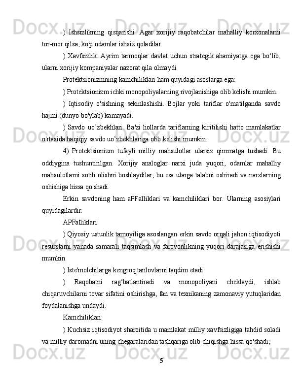 )   Ishsizlikning   qisqarishi.   Agar   xorijiy   raqobatchilar   mahalliy   korxonalarni
tor-mor qilsa, ko'p odamlar ishsiz qoladilar.
)   Xavfsizlik.   Ayrim   tarmoqlar   davlat   uchun   strategik   ahamiyatga   ega   bo‘lib,
ularni xorijiy kompaniyalar nazorat qila olmaydi.
Protektsionizmning kamchiliklari ham quyidagi asoslarga ega:
) Protektsionizm ichki monopoliyalarning rivojlanishiga olib kelishi mumkin.
)   Iqtisodiy   o'sishning   sekinlashishi.   Bojlar   yoki   tariflar   o'rnatilganda   savdo
hajmi (dunyo bo'ylab) kamayadi.
)   Savdo   uo’zbekhlari.   Ba'zi   hollarda   tariflarning   kiritilishi   hatto   mamlakatlar
o'rtasida haqiqiy savdo uo’zbekhlariga olib kelishi mumkin.
4)   Protektsionizm   tufayli   milliy   mahsulotlar   ularsiz   qimmatga   tushadi.   Bu
oddiygina   tushuntirilgan.   Xorijiy   analoglar   narxi   juda   yuqori,   odamlar   mahalliy
mahsulotlarni sotib olishni boshlaydilar, bu esa ularga talabni oshiradi va narxlarning
oshishiga hissa qo'shadi.
Erkin   savdoning   ham   aPFalliklari   va   kamchiliklari   bor.   Ularning   asosiylari
quyidagilardir.
APFalliklari:
) Qiyosiy ustunlik tamoyiliga asoslangan erkin savdo orqali jahon iqtisodiyoti
resurslarni   yanada   samarali   taqsimlash   va   farovonlikning   yuqori   darajasiga   erishishi
mumkin.
) Iste'molchilarga kengroq tanlovlarni taqdim etadi.
)   Raqobatni   rag‘batlantiradi   va   monopoliyani   cheklaydi,   ishlab
chiqaruvchilarni tovar sifatini oshirishga, fan va texnikaning zamonaviy yutuqlaridan
foydalanishga undaydi.
Kamchiliklari:
) Kuchsiz iqtisodiyot sharoitida u mamlakat milliy xavfsizligiga tahdid soladi
va milliy daromadni uning chegaralaridan tashqariga olib chiqishga hissa qo'shadi;
5 