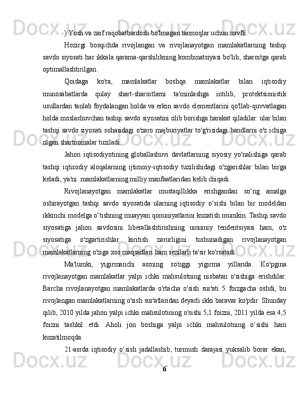 ) Yosh va zaif raqobatbardosh bo'lmagan tarmoqlar uchun xavfli.
Hozirgi   bosqichda   rivojlangan   va   rivojlanayotgan   mamlakatlarning   tashqi
savdo siyosati har ikkala qarama-qarshilikning kombinatsiyasi bo'lib, sharoitga qarab
optimallashtirilgan.
Qoidaga   ko'ra,   mamlakatlar   boshqa   mamlakatlar   bilan   iqtisodiy
munosabatlarda   qulay   shart-sharoitlarni   ta'minlashga   intilib,   protektsionistik
usullardan tanlab foydalangan holda va erkin savdo elementlarini qo'llab-quvvatlagan
holda moslashuvchan tashqi savdo siyosatini olib borishga harakat qiladilar: ular bilan
tashqi savdo siyosati sohasidagi o'zaro majburiyatlar to'g'risidagi bandlarni o'z ichiga
olgan shartnomalar tuziladi.
Jahon   iqtisodiyotining   globallashuvi   davlatlarning   siyosiy   yo'nalishiga   qarab
tashqi   iqtisodiy   aloqalarning   ijtimoiy-iqtisodiy   tuzilishidagi   o'zgarishlar   bilan   birga
keladi, ya'ni. mamlakatlarning milliy manfaatlaridan kelib chiqadi.
Rivojlanayotgan   mamlakatlar   mustaqillikka   erishgandan   so‘ng   amalga
oshirayotgan   tashqi   savdo   siyosatida   ularning   iqtisodiy   o‘sishi   bilan   bir   modeldan
ikkinchi modelga o‘tishning muayyan qonuniyatlarini kuzatish mumkin. Tashqi savdo
siyosatiga   jahon   savdosini   liberallashtirishning   umumiy   tendentsiyasi   ham,   o'z
siyosatiga   o'zgartirishlar   kiritish   zarurligini   tushunadigan   rivojlanayotgan
mamlakatlarning o'ziga xos maqsadlari ham sezilarli ta'sir ko'rsatadi.
Ma'lumki,   yigirmanchi   asrning   so'nggi   yigirma   yillarida.   Ko'pgina
rivojlanayotgan   mamlakatlar   yalpi   ichki   mahsulotning   nisbatan   o'sishiga   erishdilar.
Barcha   rivojlanayotgan   mamlakatlarda   o'rtacha   o'sish   sur'ati   5   foizgacha   oshdi,   bu
rivojlangan mamlakatlarning o'sish sur'atlaridan deyarli ikki baravar ko'pdir. Shunday
qilib, 2010 yilda jahon yalpi ichki mahsulotining o'sishi 5,1 foizni, 2011 yilda esa 4,5
foizni   tashkil   etdi.   Aholi   jon   boshiga   yalpi   ichki   mahsulotning   o‘sishi   ham
kuzatilmoqda.
21-asrda   iqtisodiy   o‘sish   jadallashib,   turmush   darajasi   yuksalib   borar   ekan,
6 