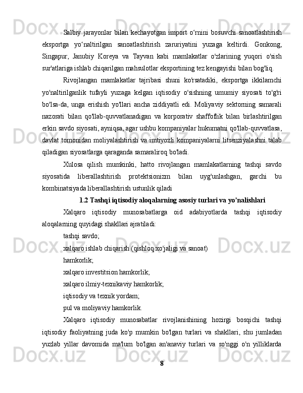 Salbiy   jarayonlar   bilan   kechayotgan   import   o‘rnini   bosuvchi   sanoatlashtirish
eksportga   yo‘naltirilgan   sanoatlashtirish   zaruriyatini   yuzaga   keltirdi.   Gonkong,
Singapur,   Janubiy   Koreya   va   Tayvan   kabi   mamlakatlar   o'zlarining   yuqori   o'sish
sur'atlariga ishlab chiqarilgan mahsulotlar eksportining tez kengayishi bilan bog'liq.
Rivojlangan   mamlakatlar   tajribasi   shuni   ko'rsatadiki,   eksportga   ikkilamchi
yo'naltirilganlik   tufayli   yuzaga   kelgan   iqtisodiy   o'sishning   umumiy   siyosati   to'g'ri
bo'lsa-da,   unga   erishish   yo'llari   ancha   ziddiyatli   edi.   Moliyaviy   sektorning   samarali
nazorati   bilan   qo'llab-quvvatlanadigan   va   korporativ   shaffoflik   bilan   birlashtirilgan
erkin savdo siyosati, ayniqsa, agar ushbu kompaniyalar hukumatni qo'llab-quvvatlasa,
davlat tomonidan moliyalashtirish va imtiyozli  kompaniyalarni  litsenziyalashni  talab
qiladigan siyosatlarga qaraganda samaraliroq bo'ladi.
Xulosa   qilish   mumkinki,   hatto   rivojlangan   mamlakatlarning   tashqi   savdo
siyosatida   liberallashtirish   protektsionizm   bilan   uyg'unlashgan,   garchi   bu
kombinatsiyada liberallashtirish ustunlik qiladi
1.2 Tashqi iqtisodiy aloqalarning asosiy turlari va yo’nalishlari
Xalqaro   iqtisodiy   munosabatlarga   oid   adabiyotlarda   tashqi   iqtisodiy
aloqalarning quyidagi shakllari ajratiladi:
tashqi savdo;
xalqaro ishlab chiqarish (qishloq xo'jaligi va sanoat)
hamkorlik;
xalqaro investitsion hamkorlik;
xalqaro ilmiy-texnikaviy hamkorlik;
iqtisodiy va texnik yordam;
pul va moliyaviy hamkorlik.
Xalqaro   iqtisodiy   munosabatlar   rivojlanishining   hozirgi   bosqichi   tashqi
iqtisodiy   faoliyatning   juda   ko'p   mumkin   bo'lgan   turlari   va   shakllari,   shu   jumladan
yuzlab   yillar   davomida   ma'lum   bo'lgan   an'anaviy   turlari   va   so'nggi   o'n   yilliklarda
8